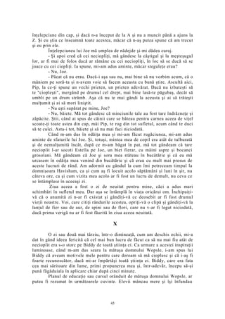 înţelepciune din cap, şi dacă n-a început de la A şi nu a muncit până a ajuns la
Z. Şi eu ştiu ce înseamnă toate acestea, măcar că n-aş putea spune că am trecut
şi eu prin ele.
Înţelepciunea lui Joe mă umplea de nădejde şi-mi dădea curaj.
- Şi apoi cred că cei neciopliţi, mă gândesc la câştigul şi la meşteşugul
lor, ar fi mai de folos dacă ar rămâne cu cei neciopliţi, în loc să se ducă să se
joace cu cei ciopliţi. Ia spune, mi-am adus aminte, măcar steguleţe erau?
- Nu, Joe.
- Păcat că nu erau. Dacă-i aşa sau nu, mai bine să nu vorbim acum, că o
mâniem pe soră-ta şi n-avem voie să facem aceasta cu bună ştire. Ascultă aici,
Pip, la ce-ţi spune un vechi prieten, un prieten adevărat. Dacă nu izbuteşti să
te "ciopleşti", mergând pe drumul cel drept, mai bine lasă-te păgubaş, decât să
umbli pe un drum strâmb. Aşa că nu te mai gândi la aceasta şi ai să trăieşti
mulţumit şi ai să mori liniştit.
- Nu eşti supărat pe mine, Joe?
- Nu, băiete. Mă tot gândesc că minciunile tale au fost tare îndrăzneţe şi
zăpăcite. Ştii, când ai spus de câinii care se băteau pentru carnea aceea de viţel
scoate-ţi toate astea din cap, măi Pip, te rog din tot sufletul, acum când te duci
să te culci. Asta-i tot, băiete şi să nu mai faci niciodată.
Când m-am dus în odăiţa mea şi mi-am făcut rugăciunea, mi-am adus
aminte de sfaturile lui Joe. Şi, totuşi, mintea mea de copil era atât de tulburată
şi de nemulţumită încât, după ce m-am băgat în pat, mă tot gândeam că tare
necioplit l-ar socoti Estella pe Joe, un biet fierar, cu mâini aspre şi bocanci
grosolani. Mă gândeam că Joe şi sora mea stăteau în bucătărie şi că eu mă
urcasem în odăiţa mea venind din bucătărie şi că erau cu mult mai presus de
aceste lucruri de rând. Am adormit cu gândul la cum îmi petreceam timpul la
domnişoara Havisham, ca şi cum aş fi locuit acolo săptămâni şi luni în şir, nu
câteva ore, ca şi cum vizita mea acolo ar fi fost un lucru de demult, nu ceva ce
se întâmplase în aceeaşi zi.
Ziua aceea a fost o zi de neuitat pentru mine, căci a adus mari
schimbări în sufletul meu. Dar aşa se întâmplă în viaţa oricărui om. Închipuiţi-
vă că o anumită zi n-ar fi existat şi gândiţi-vă ce deosebit ar fi fost drumul
vieţii noastre. Voi, care citiţi rândurile acestea, opriţi-vă o clipă şi gândiţi-vă la
lanţul de fier sau de aur, de spini sau de flori, care nu v-ar fi legat niciodată,
dacă prima verigă nu ar fi fost făurită în ziua aceea neuitată.
X
O zi sau două mai târziu, într-o dimineaţă, cum am deschis ochii, mi-a
dat în gând ideea fericită că cel mai bun lucru de făcut ca să nu mai fiu atât de
necioplit era s-o storc pe Biddy de toată ştiinţa ei. Ca urmare a acestei inspiraţii
luminoase, când m-am dus seara la mătuşa domnului Wopsle, i-am spus lui
Biddy că aveam motivele mele pentru care doream să mă cioplesc şi că i-aş fi
foarte recunoscător, dacă mi-ar împărtăşi toată ştiinţa ei. Biddy, care era fata
cea mai săritoare din lume, primi propunerea mea şi, într-adevăr, începu să-şi
pună făgăduiala în aplicare chiar după cinci minute.
Planul de educaţie sau cursul orânduit de mătuşa domnului Wopsle, ar
putea fi rezumat în următoarele cuvinte. Elevii mâncau mere şi îşi înfundau
45
 