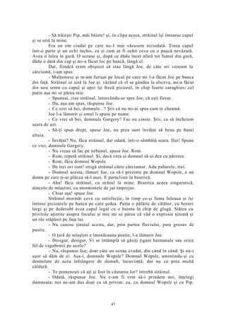 - Să trăieşti Pip, măi băiete! şi, în clipa aceea, străinul îşi întoarse capul
şi se uită la mine.
Era un om ciudat pe care nu-1 mai văzusem niciodată. Ţinea capul
într-o parte şi un ochi închis, ca şi cum ar fi ochit ceva cu o puşcă nevăzută.
Avea o lulea în gură. O scoase şi, după ce dădu încet afară tot fumul din gură,
dădu o dată din cap şi mi-a făcut loc pe bancă, lângă el.
Dar, fiindcă eram obişnuit să stau lângă Joe, de câte ori veneam la
cârciumă, i-am spus:
- Mulţumesc şi m-am furişat pe locul pe care mi l-a făcut Joe pe banca
din faţă. Străinul se uită la Joe şi, văzând că el se gândea la altceva, mi-a făcut
din nou semn cu capul şi apoi îşi frecă piciorul, în chip foarte caraghios; cel
puţin aşa mi se părea mie.
- Spuneai, zise străinul, întorcându-se spre Joe, că eşti fierar.
- Da, aşa am spus, răspunse Joe.
- Ce vrei să bei, domnule...? Ştii că nu mi-ai spus cum te cheamă.
Joe l-a lămurit şi omul îi spuse pe nume.
- Ce vrei să bei, domnule Gargery? Fac eu cinste. Ştii, ca să încheiem
seara de azi.
- Să-ţi spun drept, spuse Joe, nu prea sunt învăţat să beau pe banii
altuia.
- Învăţat? Nu, făcu străinul, dar odată, într-o sâmbătă seara. Hai! Spune
ce vrei, domnule Gargery.
- Nu vreau să fac pe nebunul, spuse Joe. Rom.
- Rom, repetă străinul. Şi, dacă vrea şi domnul să-şi dea cu părerea.
- Rom, făcu domnul Wopsle.
- De trei ori rom! strigă străinul către cârciumar. Adu paharele, trei.
- Domnul acesta, lămuri Joe, ca să-l prezinte pe domnul Wopsle, e un
domn pe care ţi-ar plăcea să-l auzi. E paracliser la biserică.
- Aha! făcu străinul, cu ochiul la mine. Biserica aceea singuratică,
dincolo de mlaştini, cu mormintele de jur împrejur.
- Chiar aşa! spuse Joe.
Străinul mormăi ceva cu satisfacţie, în timp ce-şi fuma luleaua şi îşi
întinse picioarele pe banca pe care şedea. Purta o pălărie de călător, cu boruri
largi şi pe dedesubt avea capul legat cu o basma în chip de glugă. Stătea cu
privirile aţintite asupra focului şi mie mi se părea că văd o expresie şireată şi
un râs stăpânit pe faţa lui.
- Nu cunosc ţinutul acesta, dar, prin partea fluviului, pare grozav de
pustiu.
- O ţară de mlaştini e întotdeauna pustie, l-a lămurit Joe.
- Desigur, desigur. Vi se întâmplă să găsiţi ţigani haimanale sau orice
fel de vagabonzi pe acolo?
- Nu, răspunse Joe; doar câte un ocnaş evadat, din când în când. Şi nu-i
uşor să dăm de ei. Aşa-i, domnule Wopsle? Domnul Wopsle, amintindu-şi cu
demnitate de acea înfrângere de demult, încuviinţă, dar nu cu prea multă
căldură.
- Te pomeneşti că aţi şi fost în căutarea lor? întrebă străinul.
- Odată, răspunse Joe. Nu c-am fi vrut să-i prindem noi, înţelegi
dumneata; noi ne-am dus doar ca să privim; eu, cu domnul Wopsle şi cu Pip.
47
 