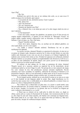 Aşa-i Pip?
- Da, Joe.
Străinul m-a privit din nou şi iar strânse din ochi, ca şi cum m-ar fi
ochit cu puşca lui nevăzută, apoi spuse:
- E un pumn de om, mititelul acesta. Cum îi spune?
- Pip, spuse Joe.
- Aşa l-aţi botezat?
- Nu, nu-i botezat aşa.
- Numele de familie este Pip?
- Nu, a lămurit Joe; e un nume pe care şi l-a dat singur când era mic şi
aşa-i spunem.
- E fiul dumitale?
- Cum să-ţi spun, începu Joe gânditor, nu pentru că ar fi fost nevoie să
cugete asupra răspunsului, ci pentru că era obiceiul la "Barcagiii Veseli" să
cugeti adânc asupra tuturor subiectelor care se discutau, în timp ce-ţi fumai
luleaua. Cum să spun, nu. Nu-i fiul meu.
- Nepot? întrebă străinul.
- Cum să-ţi spun, răspunse Joe, cu acelaşi aer de adâncă gândire; ca
să-ţi spun drept, nu mi-e nici nepot.
- Ce naiba e atunci? întrebă străinul. Întrebarea lui mi se păru
neobişnuit de apăsată.
La aceste cuvinte, domnul Wopsle se amestecă în discuţie; el ştia tot ce
se putea şti despre rude, deoarece meseria lui îl silea să ţină fninte cu care din
rudele sale femeieşti n-are voie un om să se însoare şi el lămuri legăturile de
rudenie care existau între mine şi Joe. Fiindcă tot apucase să vorbească, domnul
Wopsle încheie cu un pasaj scrâşnit şi înspăimântător din Richard al III-lea şi i
se păru că este îndeajuns să spună: După cum spune poetul ca să lămurească
lumea cu privire la rostul acestei recitări.
Şi trebuie să mai adaug că, în timp ce pomenea de mine, domnul
Wopsle socoti că e necesar, pentru ca raportul lui să fie desăvârşit, să-mi
ciufulească părul şi să mi-l bage în ochi. Nu pricep de ce toţi oamenii de teapa
lui, care veneau la noi, îmi produceau aceeaşi senzaţie neplăcută. Nu-mi
amintesc să fi fost vreodată, în copilărie, subiectul de discuţie al familiei şi al
prietenilor familiei, fără ca vreo persoană cu mâna mare să nu fi recurs la aceste
mijloace, cu influenţe imediate asupra ochilor mei, în semn de ocrotire.
În tot timpul acesta, străinul nu se uita decât la mine şi se uita ca şi cum
ar fi fost hotărât să mă împuşte până la urmă. Dar, după întrebarea cu Ce
naiba?nu mai scoase nici o vorbă până ce se aduseră paharele; şi atunci trase cu
puşca şi a fost o împuşcătură de pomină.
Nu a făcut nici o observaţie cu glas tare, ci a jucat o scenă mută, care
îmi era adresată mie. Îşi învârti romul şi, uitându-se la mine, şi-l gustă, cu ochii
tot la mine. Aşadar, l-a învârtit şi l-a gustat; dar nu l-a învârtit cu lingura pe
care o adusese cârciumarul ci cu o pilă.
A făcut aşa ca nimeni să nu vadă pila în afară de mine; şi, după ce
sfârşi, şterse pila şi o puse în buzunarul de la piept. Am recunoscut pila lui Joe
şi, din clipa în care am văzut unealta, am înţeles că-l cunoaşte pe fugarul meu.
Mă uitam ţintă la el, ca vrăjit. Dar el se aşeză mai bine pe bancă şi, fără să-i
pese de mine, începu să vorbească despre ridichi.
48
 