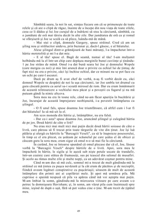 Sâmbătă seara, la noi în sat, simţea fiecare om că se primeneşte de toate
relele şi că are o clipă de răgaz, înainte de a începe din nou viaţa de toate zilele,
ceea ce îi dădea şi lui Joe curajul de a îndrăzni să stea la cârciumă, sâmbătă, cu
o jumătate de oră mai târziu decât în alte zile. Dar jumătatea de oră ca şi romul
se sfârşiseră şi Joe se sculă ca să plece, luându-mă de mână.
- Mai stai o clipă, domnule Gargery, spuse străinul. Cred că am un
şiling nou şi strălucitor undeva, prin buzunar şi, dacă-l găsesc, e al băiatului.
Alese şilingul dintr-o grămăjoară de bani mărunţi, l-a împachetat într-o
hârtie mototolită şi mi l-a dat mie.
- E al tău! spuse el. Bagă de seamă, numai al tău! I-am mulţumit
holbându-mă la el într-un chip care depăşea marginile bunei cuviinţe şi ţinându-
1 pe Joe strâns de mână. Omul i-a dat bună seara lui Joe şi domnului Wopsle
(care mergea cu noi) şi mie îmi aruncă doar o privire cu ochiul lui de ţintaş; de
fapt nici nu era o privire, căci îşi închise ochiul, dar ce minuni nu se pot face cu
un ochi pe care-l ascunzi.
Dacă pe drum aş fi avut chef de vorbă, n-aş fi vorbit decât eu, căci
domnul Wopsle se despărţi de noi la uşa cârciumii, iar Joe umbla tot drumul cu
gura căscată pentru ca aerul sa-i scoată mirosul de rom. Dar eu eram înmărmurit
de această reîntoarcere a vechiului meu păcat şi a poveştii cu fugarul şi nu mă
puteam gândi la nimic altceva.
Sora mea nu era în toane rele, când ne-am făcut apariţia în bucătărie şi
Joe, încurajat de această împrejurare neobişnuită, i-a povestit întâmplarea cu
şilingul.
- O fi unul fals, spuse doamna Joe triumfătoare, că altfel cum i l-ar fi
dat băiatului! Ia să mă uit la el.
Am scos moneda din hârtie şi, întâmplător, nu era falsă.
- Dar ce-i asta? spuse doamna Joe, aruncând şilingul şi culegând hârtia
de pe jos. Două hârtii de câte o liră?
Nu erau nici mai mult nici mai puţin decât două hârtii soioase de câte o
livră, care păreau să fi trecut prin toate târgurile de vite din ţinut. Joe îşi luă
pălăria şi alergă cu hârtiile la "Barcagiii Veseli", ca să le înapoieze posesorului,
în timp ce el era plecat, eu şedeam pe scăunelul pe care şedea el de obicei şi
căscam gura la sora mea; eram sigur că omul n-o să mai fie la cârciumă.
În curând, Joe se întoarse spunând că omul plecase dar că el, Joe, lăsase
vorbă la "Barcagiii Veseli" despre hârtiile de o livră. Apoi, sora mea le
împachetă în hârtie, le sigila şi le aşeză sub nişte petale uscate de trandafir,
într-un ceainic care stătea de frumuseţe, sus pe teascul din salonul de musafiri.
Şi acolo au rămas multe zile şi multe nopţi, ca un adevărat coşmar pentru mine.
Când m-am dus să mă culc, somnul mi-a trecut de mult gândindu-mă la
străinul ce mă ţintea cu puşca nevăzută şi la cât eram de păcătos şi de necioplit,
fiindcă aveam legături conspirative cu puşcăriaşii; uitasem de mult de această
întâmplare din primii ani ai copilăriei mele. Şi apoi mă urmărea pila. Mă
cuprinse o spaimă nespusă că pila va apărea când mă voi aştepta mai puţin.
M-am îmbiat la somn, gândindu-mă la miercurea viitoare pe care aveam s-o
petrec la domnişoara Havisham; şi, în somn, am văzut pila cum înaintează spre
mine, ieşind de după o uşă, fără să pot vedea cine o ţine. M-am trezit de ţipătul
meu.
49
 