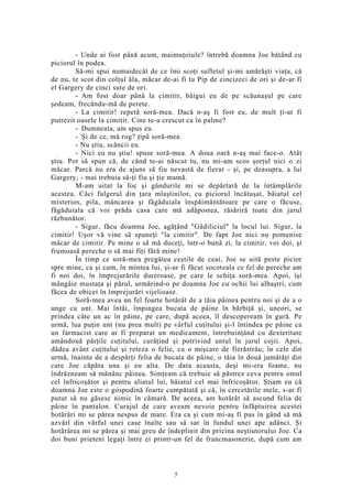 - Unde ai fost până acum, maimuţoiule? întrebă doamna Joe bătând cu
piciorul în podea.
Să-mi spui numaidecât de ce îmi scoţi sufletul şi-mi amărăşti viaţa, că
de nu, te scot din colţul ăla, măcar de-ai fi tu Pip de cincizeci de ori şi de-ar fi
el Gargery de cinci sute de ori.
- Am fost doar până la cimitir, bâigui eu de pe scăunaşul pe care
şedeam, frecându-mă de perete.
- La cimitir! repetă soră-mea. Dacă n-aş fi fost eu, de mult ţi-ar fi
putrezit oasele la cimitir. Cine te-a crescut ca în palme?
- Dumneata, am spus eu.
- Şi de ce, mă rog? ţipă soră-mea.
- Nu ştiu, scâncii eu.
- Nici eu nu ştiu! spuse soră-mea. A doua oară n-aş mai face-o. Atât
ştiu. Pot să spun că, de când te-ai născut tu, nu mi-am scos şorţul nici o zi
măcar. Parcă nu era de ajuns să fiu nevastă de fierar - şi, pe deasupra, a lui
Gargery, - mai trebuia să-ţi fiu şi ţie mamă.
M-am uitat la foc şi gândurile mi se depărtară de la întâmplările
acestea. Căci fulgerul din ţara mlaştinilor, cu piciorul încătuşat, băiatul cel
misterios, pila, mâncarea şi făgăduiala înspăimântătoare pe care o făcuse,
făgăduiala că voi prăda casa care mă adăpostea, răsăriră toate din jarul
răzbunător.
- Sigur, făcu doamna Joe, agăţând "Gâdiliciul" la locul lui. Sigur, la
cimitir! Uşor vă vine să spuneţi "la cimitir". De fapt Joe nici nu pomenise
măcar de cimitir. Pe mine o să mă duceţi, într-o bună zi, la cimitir, voi doi, şi
frumoasă pereche o să mai fiţi fără mine!
În timp ce soră-mea pregătea ceştile de ceai, Joe se uită peste picior
spre mine, ca şi cum, în mintea lui, şi-ar fi făcut socoteala ce fel de pereche am
fi noi doi, în împrejurările dureroase, pe care le schiţa soră-mea. Apoi, îşi
mângâie mustaţa şi părul, urmărind-o pe doamna Joe cu ochii lui albaştri, cum
făcea de obicei în împrejurări vijelioase.
Soră-mea avea un fel foarte hotărât de a tăia pâinea pentru noi şi de a o
unge cu unt. Mai întâi, împingea bucata de pâine în bărbiţă şi, uneori, se
prindea câte un ac în pâine, pe care, după aceea, îl descopeream în gură. Pe
urmă, lua puţin unt (nu prea mult) pe vârful cuţitului şi-l întindea pe pâine ca
un farmacist care ar fi preparat un medicament, întrebuinţând cu dexteritate
amândouă părţile cuţitului, curăţind şi potrivind untul în jurul cojii. Apoi,
dădea avânt cuţitului şi reteza o felie, cu o mişcare de fierăstrău; în cele din
urmă, înainte de a despărţi felia de bucata de pâine, o tăia în două jumătăţi din
care Joe căpăta una şi eu alta. De data aceasta, deşi mi-era foame, nu
îndrăzneam să mănânc pâinea. Simţeam că trebuie să păstrez ceva pentru omul
cel înfricoşător şi pentru aliatul lui, băiatul cel mai înfricoşător. Ştiam eu că
doamna Joe este o gospodină foarte cumpătată şi că, în cercetările mele, s-ar fi
putut să nu găsesc nimic în cămară. De aceea, am hotărât să ascund felia de
pâine în pantalon. Curajul de care aveam nevoie pentru înfăptuirea acestei
hotărâri mi se părea nespus de mare. Era ca şi cum mi-aş fi pus în gând să mă
azvârl din vârful unei case înalte sau să sar în fundul unei ape adânci. Şi
hotărârea mi se părea şi mai greu de îndeplinit din pricina neştiutorului Joe. Ca
doi buni prieteni legaţi între ei printr-un fel de francmasonerie, după cum am
5
 