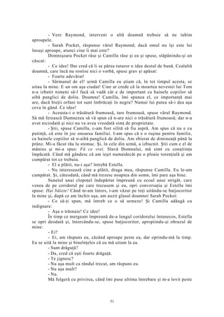 - Vere Raymond, interveni o altă doamnă trebuie să ne iubim
aproapele.
- Sarah Pocket, răspunse vărul Raymond; dacă omul nu îşi este lui
însuşi aproape, atunci cine îi mai este?
Domnişoara Pocket râse şi Camilla râse şi ea şi spuse, stăpânindu-şi un
căscat:
- Ce idee! Dar cred că li se părea tuturor o idee destul de bună. Cealaltă
doamnă, care încă nu rostise nici o vorbă, spuse grav şi apăsat:
- Foarte adevărat!
- Sărmanul de el! urmă Camilla eu ştiam că, în tot timpul acesta, se
uitau la mine. E un om aşa ciudat! Cine ar crede că la moartea nevestei lui Tom
n-a izbutit nimeni să-l facă să vadă cât e de important ca hainele copiilor să
aibă panglici de doliu. Doamne! Camilla, îmi spunea el, ce importanţă mai
are, dacă bieţii orfani tot sunt îmbrăcaţi în negru? Numai lui putea să-i dea aşa
ceva în gând. Ce idee!
- Aceasta-i o trăsătură frumoasă, tare frumoasă, spuse vărul Raymond.
Să mă ferească Dumnezeu să vă spun că n-are nici o trăsătură frumoasă; dar n-a
avut niciodată şi nici nu va avea vreodată simţ de proprietate.
- Ştii, spuse Camilla, c-am fost silită să fiu aspră. Am spus că nu e cu
putinţă, că este în joc onoarea familiei. I-am spus că e o ruşine pentru familie,
ca hainele copiilor să n-aibă panglică de doliu. Am zbierat de dimineaţă până la
prânz. Mi-a făcut rău la stomac. Şi, în cele din urmă, a izbucnit. Ştii cum e el de
mânios şi mi-a spus: Fă ce vrei. Slavă Domnului, mă simt cu conştiinţa
împăcată. Când mă gândesc că am ieşit numaidecât pe o ploaie torenţială şi am
cumpărat tot ce trebuia.
- El a plătit, nu-i aşa? întrebă Estella.
- Nu interesează cine a plătit, draga mea, răspunse Camilla. Eu le-am
cumpărat. Şi, câteodată, când mă trezesc noaptea din somn, îmi pare aşa bine.
Sunetul unui clopoţel îndepărtat împreună cu ecoul unui strigăt, care
venea de pe coridorul pe care trecusem şi eu, opri conversaţia şi Estella îmi
spuse: Hai băiete! Când m-am întors, i-am văzut pe toţi uitându-se batjocoritor
la mine şi, după ce am închis uşa, am auzit glasul doamnei Sarah Pocket:
- Ce să-ţi spun, mă întreb ce o să urmeze! Şi Camilla adăugă cu
indignare:
- Aşa o trăsnaie! Ce idee!
În timp ce mergeam împreună de-a lungul coridorului întunecos, Estella
se opri deodată şi, întorcându-se, spuse batjocoritor, apropiindu-şi obrazul de
mine:
- Ei?
- Ei, am răspuns eu, căzând aproape peste ea, dar oprindu-mă la timp.
Ea se uită la mine şi bineînţeles că eu mă uitam la ea.
- Sunt drăguţă?
- Da, cred că eşti foarte drăguţă.
- Te jignesc?
- Nu aşa mult ca rândul trecut, am răspuns eu.
- Nu aşa mult?
- Nu.
Mă fulgeră cu privirea, când îmi puse ultima întrebare şi m-a lovit peste
51
 