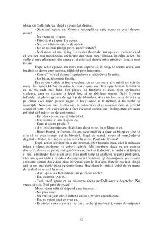 obraz cu toată puterea, după ce i-am dat drumul.
- Şi acum? spuse ea. Monstru necioplit ce eşti, acum ce crezi despre
mine?
- Nu vreau să-ţi spun.
- Fiindcă ai şi spus. De aceea.
- Nu, am răspuns eu, nu de aceea.
- De ce nu mai plângi puţin, nenorocitule?
- Nici n-am să mai plâng din cauza dumitale, am spus eu, ceea ce cred
că era cea mai mincinoasă declaraţie din viaţa mea, fiindcă, în clipa aceea, în
sufletul meu plângeam din cauza ei şi ştiu câtă durere mi-a pricinuit Estella mai
târziu.
După acest episod, am mers mai departe şi, în timp ce urcam scara, am
întâlnit un domn care cobora, bâjbâind prin întuneric.
- Cine e? întrebă domnul, oprindu-se şi uitându-se la mine.
- Un băiat, răspunse Estella.
Era un om voinic şi foarte oacheş, cu un cap mare şi o mână tot atât de
mare. Îmi apucă bărbia cu mâna lui mare şi-mi suci faţa spre lumina lumânării
ca să mă vadă mai bine. Era pleşuv de timpuriu şi avea nişte sprâncene
stufoase, care nu stăteau la locul lor, ci se zbârleau mereu. Ochii îi erau
înfundaţi şi păreau grozav de ageri şi de bănuitori. Avea un lanţ mare de ceas şi
pe obraz avea nişte puncte negre în locul unde ar fi trebuit să fie barba şi
mustăţile. N-aveam nici în clin nici în mânecă cu el şi n-aveam cum să prevăd
atunci că, într-o zi, voi avea de-a face cu omul acesta, dar, întâmplător, am avut
prilejul să-l măsor cu de-amănuntul.
- Eşti din vecini, aşa-i? întrebă el.
- Da, domnule, am răspuns eu.
- Cum ai ajuns pe aici,?
- A trimis domnişoara Havisham după mine, l-am lămurit eu.
- Bine! Poartă-te frumos. Eu am avut mult de-a face cu băieţi ca tine şi
ştiu că nu prea sunteţi uşi de biserică. Bagă de seamă, spuse el muşcându-şi
degetul arătător, în timp ce se încrunta la mine. Poartă-te frumos!
După aceste cuvinte mi-a dat drumul, spre bucuria mea, căci îi mirosea
mâna a săpun parfumat şi coborî scările. Mă întrebam dacă nu era cumva
doctorul; dar nu se poate, mă gândeam eu; dacă ar fi doctor, ar vorbi mai liniştit
şi mai părinteşte. Dar n-am avut prea mult timp să analizez această problemă,
căci am ajuns îndată în odaia domnişoarei Havisham. Şi domnişoara şi cu toate
celelalte lucruri din odaie erau întocmai cum le lăsasem. Estella mă lăsă lângă
uşă şi am stat acolo până ce domnişoara Havisham îşi ridică ochii de pe masa
de toaletă şi se uită la mine.
- Aşa! spuse ea fără mirare, au şi trecut zilele?
- Da, doamnă. Azi e...
- Taci, taci! spuse ea cu mişcarea aceea nerăbdătoare a degetelor. Nu
vreau să ştiu. Eşti gata de joacă?
M-am văzut silit să răspund cam încurcat:
- Nu prea sunt.
- Nu vrei să joci cărţi? întrebă ea cu o privire cercetătoare.
- Da, aş putea dacă ar vrea ea.
- Deoarece casa aceasta ţi se pare veche şi mohorâtă, spuse domnişoara
52
 