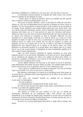 Havisham nerăbdătoare şi fiindcă nu vrei să te joci, vrei mai bine să lucrezi?
La întrebarea aceasta puteam să răspund din toată inima, mai curând
decât la cealaltă. Şi am răspuns că vreau.
- Atunci du-te în odaia de dincolo, spuse ea, arătând uşa din spatele
meu cu mâna ei ofilită şi aşteaptă până vin şi eu.
Am trecut în partea cealaltă a scării şi am intrat în odaia pe care mi-o
arătase ea. Nici aici nu pătrundeau razele soarelui şi domnea un miros închis şi
apăsător. Un foc fusese aprins în soba umedă şi veche şi părea că are de gând să
se stingă; fumul supărător care umplea odaia părea mai rece decât aerul, mai
rece decât ceaţa din mlaştinile noastre. Câteva lumânări albe aşezate pe cămin
luminau slab odaia sau, ar fi mai potrivit să spun că-i tulburau slab bezna.
Odaia era mare şi aş zice chiar că fusese odată frumoasă, dar toate lucrurile care
se zăreau erau distruse şi acoperite cu praf şi mucegai. Obiectul cel mai
însemnat era o masă lungă, acoperită cu o faţă de masă, ca şi cum ar fi fost
pregătit un ospăţ în clipa în care casa şi ceasornicele se opriseră din mers. În
mijlocul mesei se vedea ceva rotund, dar era atât de acoperit cu pânze de
păianjen, că nici nu se putea zări ce era. Şi, în timp ce mă uitam la suprafaţa
galbenă din care obiectul părea că se înalţă, ca un burete negru, am văzut
păianjeni cu picioarele pestriţe şi cu trupul pătat, care fugeau spre el şi ieşeau
din el, ca şi cum vestea despre o întâmplare de mare însemnătate publică ar fi
ajuns până în lumea păianjenilor.
Apoi am auzit şoarecii chiţcăind în spatele lemnăriei cu care erau
căptuşiţi pereţii, ca şi cum aceste întâmplări i-ar fi privit şi pe ei. Doar gândacii
nu se sinchiseau de agitaţia din odaie şi-şi vedeau de drum prin cămin, cu
mersul lor cumpătat şi bătrânesc ca şi cum ar fi fost miopi şi tari de ureche şi
n-ar fi avut nici o legătură unii cu alţii.
Aceste făpturi târâtoare mă fascinau şi mă uitam la ele de la distanţă,
când domnişoara Havisham îmi puse mâna pe umeri. În cealaltă mână ţinea un
baston încovoiat pe care se sprijinea; parcă ar fi fost vrăjitoarea casei.
- Aici, spuse ea, arătând masa cea lungă cu bastonul, aici mă vor întinde
când voi fi moartă. Vor veni cu toţii aici ca să mă vadă.
Mă cuprinse o presimţire c-ar putea să se întindă pe masă chiar atunci şi
să moară pe loc, refăcând astfel scena îngrozitoare de la bâlci; m-am chircit sub
apăsarea mâinii ei.
- Ce crezi că-i aceasta? întrebă ea, arătând tot cu bastonul.
Acolo unde vezi păianjenii.
- Nu pot să ghicesc.
- E o prăjitură mare. O prăjitură de nuntă. Nunta mea!
Se uită cu ochii sticloşi prin odaie şi apoi spuse, sprijinindu-se de mine,
în timp ce cu mâna îmi zgâlţâia umărul:
- Hai, hai, hai! Plimbă-mă!
Am înţeles că treaba pe care trebuia s-o fac era s-o plimb pe
domnişoara Havisham de jur împrejurul odăii. Prin urmare am pornit
numaidecât şi ea se propti de umărul meu; mergeam cu un pas care ar fi putut să
amintească de brişca domnului Pumblechook poate că prima pornire pe care o
avusesem în casa aceea îmi dăduse această idee.
Nu prea era voinică domnişoara Havisham şi, după câteva minute, îmi
spuse:
53
 