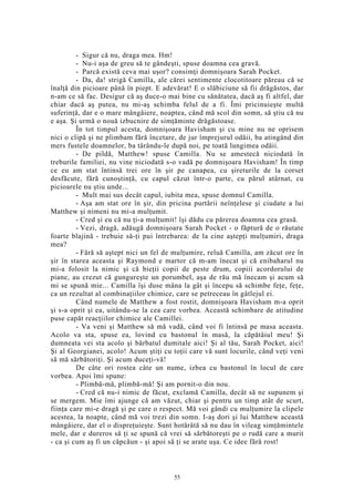 - Sigur că nu, draga mea. Hm!
- Nu-i aşa de greu să te gândeşti, spuse doamna cea gravă.
- Parcă există ceva mai uşor? consimţi domnişoara Sarah Pocket.
- Da, da! strigă Camilla, ale cărei sentimente clocotitoare păreau că se
înalţă din picioare până în piept. E adevărat! E o slăbiciune să fii drăgăstos, dar
n-am ce să fac. Desigur că aş duce-o mai bine cu sănătatea, dacă aş fi altfel, dar
chiar dacă aş putea, nu mi-aş schimba felul de a fi. Îmi pricinuieşte multă
suferinţă, dar e o mare mângâiere, noaptea, când mă scol din somn, să ştiu că nu
e aşa. Şi urmă o nouă izbucnire de simţăminte drăgăstoase.
În tot timpul acesta, domnişoara Havisham şi cu mine nu ne oprisem
nici o clipă şi ne plimbam fără încetare, de jur împrejurul odăii, ba atingând din
mers fustele doamnelor, ba târându-le după noi, pe toată lungimea odăii.
- De pildă, Matthew! spuse Camilla. Nu se amestecă niciodată în
treburile familiei, nu vine niciodată s-o vadă pe domnişoara Havisham! În timp
ce eu am stat întinsă trei ore în şir pe canapea, cu şireturile de la corset
desfăcute, fără cunoştinţă, cu capul căzut într-o parte, cu părul atârnat, cu
picioarele nu ştiu unde...
- Mult mai sus decât capul, iubita mea, spuse domnul Camilla.
- Aşa am stat ore în şir, din pricina purtării neînţelese şi ciudate a lui
Matthew şi nimeni nu mi-a mulţumit.
- Cred şi eu că nu ţi-a mulţumit! îşi dădu cu părerea doamna cea grasă.
- Vezi, dragă, adăugă domnişoara Sarah Pocket - o făptură de o răutate
foarte blajină - trebuie să-ţi pui întrebarea: de la cine aştepţi mulţumiri, draga
mea?
- Fără să aştept nici un fel de mulţumire, reluă Camilla, am zăcut ore în
şir în starea aceasta şi Raymond e martor că m-am înecat şi că enibaharul nu
mi-a folosit la nimic şi că bieţii copii de peste drum, copiii acordorului de
piane, au crezut că gungureşte un porumbel, aşa de rău mă înecam şi acum să
mi se spună mie... Camilla îşi duse mâna la gât şi începu să schimbe feţe, feţe,
ca un rezultat al combinaţiilor chimice, care se petreceau în gâtlejul ei.
Când numele de Matthew a fost rostit, domnişoara Havisham m-a oprit
şi s-a oprit şi ea, uitându-se la cea care vorbea. Această schimbare de atitudine
puse capăt reacţiilor chimice ale Camillei.
- Va veni şi Matthew să mă vadă, când voi fi întinsă pe masa aceasta.
Acolo va sta, spuse ea, lovind cu bastonul în masă, la căpătâiul meu! Şi
dumneata vei sta acolo şi bărbatul dumitale aici! Şi al tău, Sarah Pocket, aici!
Şi al Georgianei, acolo! Acum ştiţi cu toţii care vă sunt locurile, când veţi veni
să mă sărbătoriţi. Şi acum duceţi-vă!
De câte ori rostea câte un nume, izbea cu bastonul în locul de care
vorbea. Apoi îmi spune:
- Plimbă-mă, plimbă-mă! Şi am pornit-o din nou.
- Cred că nu-i nimic de făcut, exclamă Camilla, decât să ne supunem şi
se mergem. Mie îmi ajunge că am văzut, chiar şi pentru un timp atât de scurt,
fiinţa care mi-e dragă şi pe care o respect. Mă voi gândi cu mulţumire la clipele
acestea, la noapte, când mă voi trezi din somn. I-aş dori şi lui Matthew această
mângâiere, dar el o dispreţuieşte. Sunt hotărâtă să nu dau în vileag simţămintele
mele, dar e dureros să ţi se spună că vrei să sărbătoreşti pe o rudă care a murit
- ca şi cum aş fi un căpcăun - şi apoi să ţi se arate uşa. Ce idee fără rost!
55
 