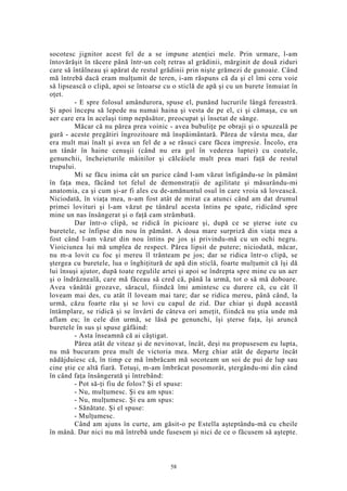 socotesc jignitor acest fel de a se impune atenţiei mele. Prin urmare, l-am
întovărăşit în tăcere până într-un colţ retras al grădinii, mărginit de două ziduri
care să întâlneau şi apărat de restul grădinii prin nişte grămezi de gunoaie. Când
mă întrebă dacă eram mulţumit de teren, i-am răspuns că da şi el îmi ceru voie
să lipsească o clipă, apoi se întoarse cu o sticlă de apă şi cu un burete înmuiat în
oţet.
- E spre folosul amândurora, spuse el, punând lucrurile lângă fereastră.
Şi apoi începu să lepede nu numai haina şi vesta de pe el, ci şi cămaşa, cu un
aer care era în acelaşi timp nepăsător, preocupat şi însetat de sânge.
Măcar că nu părea prea voinic - avea bubuliţe pe obraji şi o spuzeală pe
gură - aceste pregătiri îngrozitoare mă înspăimântară. Părea de vârsta mea, dar
era mult mai înalt şi avea un fel de a se răsuci care făcea impresie. Încolo, era
un tânăr în haine cenuşii (când nu era gol în vederea luptei) cu coatele,
genunchii, încheieturile mâinilor şi călcâiele mult prea mari faţă de restul
trupului.
Mi se făcu inima cât un purice când l-am văzut înfigându-se în pământ
în faţa mea, făcând tot felul de demonstraţii de agilitate şi măsurându-mi
anatomia, ca şi cum şi-ar fi ales cu de-amănuntul osul în care vroia să lovească.
Niciodată, în viaţa mea, n-am fost atât de mirat ca atunci când am dat drumul
primei lovituri şi l-am văzut pe tânărul acesta întins pe spate, ridicând spre
mine un nas însângerat şi o faţă cam strâmbată.
Dar într-o clipă, se ridică în picioare şi, după ce se şterse iute cu
buretele, se înfipse din nou în pământ. A doua mare surpriză din viaţa mea a
fost când l-am văzut din nou întins pe jos şi privindu-mă cu un ochi negru.
Vioiciunea lui mă umplea de respect. Părea lipsit de putere; niciodată, măcar,
nu m-a lovit cu foc şi mereu îl trânteam pe jos; dar se ridica într-o clipă, se
ştergea cu buretele, lua o înghiţitură de apă din sticlă, foarte mulţumit că îşi dă
lui însuşi ajutor, după toate regulile artei şi apoi se îndrepta spre mine cu un aer
şi o îndrăzneală, care mă făceau să cred că, până la urmă, tot o să mă doboare.
Avea vânătăi grozave, săracul, fiindcă îmi amintesc cu durere că, cu cât îl
loveam mai des, cu atât îl loveam mai tare; dar se ridica mereu, până când, la
urmă, căzu foarte rău şi se lovi cu capul de zid. Dar chiar şi după această
întâmplare, se ridică şi se învârti de câteva ori ameţit, fiindcă nu ştia unde mă
aflam eu; în cele din urmă, se lăsă pe genunchi, îşi şterse faţa, îşi aruncă
buretele în sus şi spuse gâfâind:
- Asta înseamnă că ai câştigat.
Părea atât de viteaz şi de nevinovat, încât, deşi nu propusesem eu lupta,
nu mă bucuram prea mult de victoria mea. Merg chiar atât de departe încât
nădăjduiesc că, în timp ce mă îmbrăcam mă socoteam un soi de pui de lup sau
cine ştie ce altă fiară. Totuşi, m-am îmbrăcat posomorât, ştergându-mi din când
în când faţa însângerată şi întrebând:
- Pot să-ţi fiu de folos? Şi el spuse:
- Nu, mulţumesc. Şi eu am spus:
- Nu, mulţumesc. Şi eu am spus:
- Sănătate. Şi el spuse:
- Mulţumesc.
Când am ajuns în curte, am găsit-o pe Estella aşteptându-mă cu cheile
în mână. Dar nici nu mă întrebă unde fusesem şi nici de ce o făcusem să aştepte.
58
 