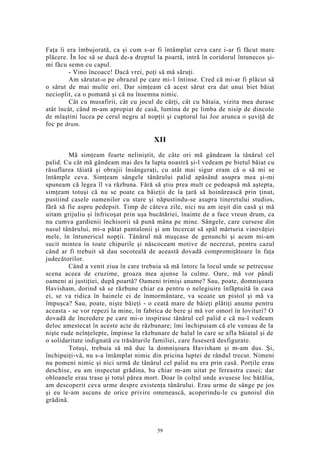 Faţa îi era îmbujorată, ca şi cum s-ar fi întâmplat ceva care i-ar fi făcut mare
plăcere. În loc să se ducă de-a dreptul la poartă, intră în coridorul întunecos şi-
mi făcu semn cu capul.
- Vino încoace! Dacă vrei, poţi să mă săruţi.
Am sărutat-o pe obrazul pe care mi-1 întinse. Cred că mi-ar fi plăcut să
o sărut de mai multe ori. Dar simţeam că acest sărut era dat unui biet băiat
necioplit, ca o pomană şi că nu însemna nimic.
Cât cu musafirii, cât cu jocul de cărţi, cât cu bătaia, vizita mea durase
atât încât, când m-am apropiat de casă, lumina de pe limba de nisip de dincolo
de mlaştini lucea pe cerul negru al nopţii şi cuptorul lui Joe arunca o şuviţă de
foc pe drum.
XII
Mă simţeam foarte neliniştit, de câte ori mă gândeam la tânărul cel
palid. Cu cât mă gândeam mai des la lupta noastră şi-l vedeam pe bietul băiat cu
răsuflarea tăiată şi obrajii însângeraţi, cu atât mai sigur eram că o să mi se
întâmple ceva. Simţeam sângele tânărului palid apăsând asupra mea şi-mi
spuneam că legea îl va răzbuna. Fără să ştiu prea mult ce pedeapsă mă aştepta,
simţeam totuşi că nu se poate ca băieţii de la ţară să hoinărească prin ţinut,
pustiind casele oamenilor cu stare şi năpustindu-se asupra tineretului studios,
fără să fie aspru pedepsit. Timp de câteva zile, nici nu am ieşit din casă şi mă
uitam grijuliu şi înfricoşat prin uşa bucătăriei, înainte de a face vreun drum, ca
nu cumva gardienii închisorii să pună mâna pe mine. Sângele, care cursese din
nasul tânărului, mi-a pătat pantalonii şi am încercat să spăl mărturia vinovăţiei
mele, în întunericul nopţii. Tânărul mă muşcase de genunchi şi acum mi-am
sucit mintea în toate chipurile şi născoceam motive de necrezut, pentru cazul
când ar fi trebuit să dau socoteală de această dovadă compromiţătoare în faţa
judecătorilor.
Când a venit ziua în care trebuia să mă întorc la locul unde se petrecuse
scena aceea de cruzime, groaza mea ajunse la culme. Oare, mă vor pândi
oameni ai justiţiei, după poartă? Oameni trimişi anume? Sau, poate, domnişoara
Havisham, dorind să se răzbune chiar ea pentru o nelegiuire înfăptuită în casa
ei, se va ridica în hainele ei de înmormântare, va scoate un pistol şi mă va
împuşca? Sau, poate, nişte băieţi - o ceată mare de băieţi plătiţi anume pentru
aceasta - se vor repezi la mine, în fabrica de bere şi mă vor omorî în lovituri? O
dovadă de încredere pe care mi-o inspirase tânărul cel palid e că nu-l vedeam
deloc amestecat în aceste acte de răzbunare; îmi închipuiam că ele veneau de la
nişte rude neînţelepte, împinse la răzbunare de halul în care se afla băiatul şi de
o solidaritate indignată cu trăsăturile familiei, care fuseseră desfigurate.
Totuşi, trebuia să mă duc la domnişoara Havisham şi m-am dus. Şi,
închipuiţi-vă, nu s-a întâmplat nimic din pricina luptei de rândul trecut. Nimeni
nu pomeni nimic şi nici urmă de tânărul cel palid nu era prin casă. Porţile erau
deschise, eu am inspectat grădina, ba chiar m-am uitat pe fereastra casei; dar
obloanele erau trase şi totul părea mort. Doar în colţul unde avusese loc bătălia,
am descoperit ceva urme despre existenţa tânărului. Erau urme de sânge pe jos
şi eu le-am ascuns de orice privire omenească, acoperindu-le cu gunoiul din
grădină.
59
 