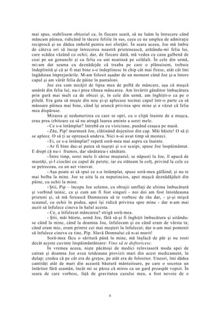 mai spus, stabilisem obiceiul ca, în fiecare seară, să ne luăm la întrecere când
mâncam pâinea, ridicând în tăcere feliile în sus, ceea ce ne umplea de admiraţie
reciprocă şi ne dădea imbold pentru noi sforţări. În seara aceea, Joe mă îmbie
de câteva ori să încep întrecerea noastră prietenească, arătându-mi felia lui,
care scădea văzând cu ochii; dar, de fiecare dată, mă vedea cu cana galbenă de
ceai pe un genunchi şi cu felia cu unt neatinsă pe celălalt. În cele din urmă,
mi-am dat seama cu deznădejde că treaba pe care o plănuisem, trebuie
îndeplinită şi că ar fi mai bine s-o îndeplinesc în chip cât mai firesc, atât cât îmi
îngăduiau împrejurările. M-am folosit aşadar de un moment când Joe şi-a întors
capul şi am vârât felia de pâine în pantaloni.
Joe era cam necăjit de lipsa mea de poftă de mâncare, aşa că muşcă
amărât din felia lui; nu-i prea tihnea mâncarea. Am învârtit gânditor îmbucătura
prin gură mai mult ca de obicei şi, în cele din urmă, am înghiţit-o ca pe o
pilulă. Era gata să muşte din nou şi-şi aplecase tocmai capul într-o parte ca să
măsoare pâinea mai bine, când îşi aruncă privirea spre mine şi a văzut că felia
mea dispăruse.
Mirarea şi nedumerirea cu care se opri, cu o clipă înainte de a muşca,
erau prea izbitoare ca să nu atragă luarea aminte a sorei mele.
- Ce s-a întâmplat? întrebă ea cu vioiciune, punând ceaşca pe masă.
- Zău, Pip! murmură Joe, clătinând dojenitor din cap. Măi băiete! O să ţi
se aplece. O să ţi se oprească undeva. Nici n-ai avut timp să mesteci.
- Ei, ce s-a întâmplat? repetă soră-mea mai aspru ca înainte.
- Ar fi bine dac-ai putea să tuşeşti şi s-o scuipi, spuse Joe înspăimântat.
E drept că nu-i frumos, dar sănătatea-i sănătate.
- Între timp, sorei mele îi sărise muştarul; se năpusti la Joe, îl apucă de
mustăţi, şi-l ciocăni cu capul de perete; iar eu stăteam la colţ, privind la cele ce
se petreceau, cu un aer vinovat.
- Aşa poate ai să spui ce s-a întâmplat, spuse soră-mea gâfâind; şi nu te
mai bolba la mine. Joe se uita la ea neputincios, apoi muşcă deznădăjduit din
pâine, cu ochii la mine.
- Ştii, Pip – începu Joe solemn, cu obrajii umflaţi de ultima îmbucătură
şi vorbind tainic, ca şi cum am fi fost singuri - noi doi am fost întotdeauna
prieteni şi, să mă ferească Dumnezeu să te vorbesc de rău dar, - şi-şi mişcă
scaunul, cu ochii în podea, apoi îşi ridică privirea spre mine - dar n-am mai
auzit să înfulece cineva în halul acesta.
- Ce, a înfulecat mâncarea? strigă soră-mea.
- Ştii, măi băiete, urmă Joe, fără să-şi fi înghiţit îmbucătura şi uitându-
se când la mine, când la doamna Joe, înfulecam şi eu când eram de vârsta ta;
când eram mic, eram printre cei mai meşteri la înfulecat; dar n-am mai pomenit
să înfulece cineva ca tine, Pip. Slavă Domnului că n-ai murit!
Soră-mea făcu o săritură până la mine, mă înşfacă de păr şi nu rosti
decât aceste cuvinte înspăimântătoare: Vino să te doftoricesc.
În vremea aceea, nişte păcătoşi de medici reînviaseră moda apei de
catran şi doamna Joe avea totdeauna provizii mari din acest medicament, în
dulap; credea că pe cât era de greţos, pe atât era de folositor. Uneori, îmi dădea
cantităţi atât de mari din această băutură mântuitoare, pe care o socotea un
întăritor fără seamăn, încât mi se părea că miros ca un gard proaspăt vopsit. În
seara de care vorbesc, faţă de gravitatea cazului meu, a fost nevoie de o
6
 