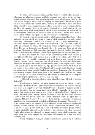 Pe scară, între odaia domnişoarei Havisham şi cealaltă odaie în care se
afla masa, am văzut un scaun de grădină, un scaun uşor pus pe rotiţe, pe care-l
puteai împinge din spate. L-a pus cineva acolo, după ultima mea vizită şi, din
ziua aceea, ocupaţia mea a fost să împing pe domnişoara Havisham în jurul
odăii şi până dincolo în cealaltă odaie, după ce era ostenită de atâta umblat cu
mâna pe umărul meu. Mereu, mereu, aceleaşi plimbări şi uneori ţineau câte trei
ore fără întrerupere. Vorbesc de aceste plimbări în general, pentru că erau
foarte numeroase, căci fusese hotărât, odată pentru totdeauna, că trebuie să vin
la domnişoara Havisham în fiecare a doua zi, la prânz, pentru acest scop şi
fiindcă acum vorbesc de o perioadă de cel puţin opt sau zece luni.
Pe măsură ce ne obişnuiam unul cu altul, domnişoara Havisham vorbea
mai mult cu mine şi mă întreba ce învăţasem până atunci şi ce meserie vroiam
să-mi aleg; i-am spus că voi deveni ucenicul lui Joe, cel puţin aşa credeam; şi
am stăruit asupra faptului că eram foarte neştiutor şi că aş fi vrut să ştiu de
toate, cu nădejdea că, poate, mă va ajuta ea pentru atingerea acestui scop mult
dorit. Dar nu se întâmplă aşa; dimpotrivă, ei îi părea mai bine să mă ştie
neştiutor. Şi nici nu-mi dădea vreodată bani sau alte lucruri, în afară de masa de
prânz şi nici măcar nu pomenea că voi fi plătit pentru treaba pe care o făceam.
Estella era mereu pe acolo; ea îmi deschidea poarta când veneam şi
când plecam. Dar niciodată nu mi-a mai spus că pot s-o sărut. Câteodată răbda
prezenţa mea cu răceală; câteodată îmi arăta bunăvoinţă; uneori se purta
familiar cu mine; alteori spunea cu tărie că mă urăşte. De multe ori, domnişoara
Havisham îmi şoptea la ureche sau mă întreba când eram singur cu ea: - Aşa-i
că se face din ce în ce mai frumoasă, Pip? Şi când răspundeam da (fiindcă era
adevărat), se înveselea nespus. Când jucam cărţi, domnişoara Havisham privea,
bucurându-se de toate toanele Estellei, ca un zgârcit de comoara lui. Şi, uneori,
când toanele ei erau atât de numeroase şi de contradictorii, încât nu mai ştiam
ce să fac şi ce să spun, domnişoara Havisham o îmbrăţişa cu o dragoste
nemărginită şi-i şoptea ceva la ureche, care suna aşa:
- Sfărâmă-le inimile, mândria mea, nădejdea mea, sfărâmă-le inimile
fără milă!
Când lucra în fierărie, Joe avea obiceiul să îngâne un cântec, al cărui
refren era: "Bătrânul Clem". Era un fel cam neceremonios de a aduce omagiu
unui sfânt şi încă patron; cred că bătrânul Clem se bucura de această cinste în
lumea fierarilor. Era un cântec care imita bătăile ciocanului şi era doar un
pretext liric pentru a rosti numele prea cinstit al bătrânului Clem: "Aşa să loviţi
băieţi, bătrânul Clem! Băieţi, băieţi, bătrânul Clem! Şi bere beţi, bătrânul
Clem! Fierul să-l lovim, fierul să-l lovim, bătrânul Clem! Şi apoi bere să
ciocnim, bătrânul Clem!" A doua zi după apariţia scaunului, domnişoara
Havisham îmi spune deodată, mişcând nerăbdătoare din degete: Hai cântă ceva!
şi, spre mirarea mea, am început să îngân cântecul acesta, în timp ce împingeam
scaunul. Nu ştiu cum se făcu că-i plăcu, fiindcă, după aceea, începu să cânte şi
ea cu o voce joasă şi molcomă, ca şi cum ar fi cântat din somn. Şi aşa a rămas
obiceiul să cântăm cântecul acesta, în timp ce ne plimbam prin odaie şi, uneori,
Estella cânta şi ea; dar cântecul era aşa de potolit, chiar când cântam toţi trei,
încât făcea mai puţin zgomot în casa aceea înfiorătoare decât cea mai slabă
adiere de vânt.
Ce se petrecea cu mine, în lumea aceasta nouă? Cum să nu fi fost firea
60
 