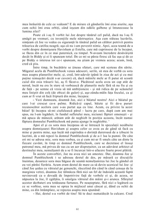 mea înrâurită de cele ce vedeam? E de mirare că gândurile îmi erau aiurite, aşa
cum ochii îmi erau orbiţi, când ieşeam din odăile galbene şi întunecoase la
lumina zilei?
Poate că i-aş fi vorbit lui Joe despre tânărul cel palid, dacă nu l-aş fi
amăgit pe vremuri, cu invenţiile mele năstruşnice. Aşa cum stăteau lucrările,
simţeam că Joe va vedea cu siguranţă în tânărul palid un călător potrivit pentru
trăsurica de catifea neagră; aşa că nu i-am povestit nimic. Apoi, acea teamă de a
vorbi despre domnişoara Havisham şi Estella, care mă cuprinsese de la început,
se făcea din ce în ce mai puternică, cu timpul. N-aveam încredere desăvârşită
decât în Biddy şi ei îi spuneam totul. De ce mi se părea firesc că fac aşa şi de ce
pe Biddy o interesa tot ce-i spuneam, nu ştiam pe vremea aceea; acum, însă,
cred că ştiu.
Între timp, în bucătărie se ţineau sfaturi, care mă scoteau din sărite.
Măgarul acela de Pumblechook venea adeseori, serile, să stea de vorbă cu sora
mea asupra planurilor mele; şi, cred, într-adevăr (până în ziua de azi şi cu mai
puţine remuşcări decât s-ar cuveni) că, dacă mâinile mele ar fi putut să scoată
cuiul din osia trăsurii lui, aş fi făcut-o. Păcătosul acela avea un cap atât de
nerod, încât nu era în stare să vorbească de planurile mele fără să nu fiu şi eu
de faţă - pe semne că vroia să mă ambiţioneze - şi mă ridica de pe scăunelul
meu liniştit din colţ (de obicei de guler) şi, aşe-zându-măîn faţa focului, ca şi
cum ar fi vrut să facă friptură din mine, începea:
- Vezi dumneata, doamnă Joe, aici e băiatul nostru! Aici e băiatul pe
care l-ai crescut ca-n palme. Ridică-ţi capul, băiete şi fii de-a pururi
recunoscător acelora care s-au purtat aşa cu tine. Acum, cu privire la acest
băiat! Şi începea să-mi ciufulească părul - lucru pe care, după cum am mai
spus, nu l-am îngăduit, în fundul sufletului meu, niciunei făpturi omeneşti - şi
mă apuca de mânecă; arătam atât de neghiob în poziţia aceasta, încât numai
făptura domnului Pumblechook mă putea ajunge în neghiobie. '
Apoi el şi cu sora mea începeau să se întreacă în speculaţii nesăbuite
asupra domnişoarei Havisham şi asupra celor ce avea ea de gând să facă cu
mine şi pentru mine, aşa încât mă cuprindea o dorinţă dureroasă de a izbucni în
lacrimi, de a mă repezi la domnul Pumblechook şi de a-1 lua la pumni. De câte
ori mi se adresa mie, sora mea vorbea, ca şi cum mi-ar fi smuls câte un dinte la
fiecare cuvânt, în timp ce domnul Pumblechook, care se decretase el însuşi
patronul meu, mă privea de sus cu un aer dispreţuitor, ca un adevărat arhitect al
destinului meu, nemulţumit de a se fi încurcat într-o afacere foarte prost plătită.
În aceste convorbiri, Joe nu avea nici un amestec. Dar, doamna Joe şi
domnul Pumblechook i se adresau destul de des, pe măsură ce discuţiile
înaintau, deoarece sora mea băgase de seamă nemulţumirea lui Joe la gândul că
eu voi părăsi fierăria. Acum eram destul de mare ca să devin ucenicul lui Joe: şi
când Joe şedea cu vătraiul pe genunchi, răscolind din când în când cenuşa de la
marginea vetrei, doamna Joe tălmăcea fără nici un fel de îndoială această faptă
nevinovată ca o dovadă de împotrivire faţă de vorbele ei şi, de aceea, se
năpustea la Joe, îl zgâlţâia, îi smulgea vătraiul din mâini şi-i arunca. Sfârşitul
acestor dezbateri era totdeauna furtunos. Pe neaşteptate, fără nici o legătură cu
ce se vorbise, sora mea se oprea în mijlocul unui căscat şi, dând cu ochii de
mine, ca din întâmplare, se repezea asupra mea spunând:
- Hai, destul s-a vorbit de tine! Să te duci numaidecât la culcare. Cred
61
 