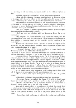 să-l conving, cu atât mai tainic, mai argumentativ şi mai politicos vorbea cu
mine.
- Ai adus contractul cu dumneata? întrebă domnişoara Havisham.
- Doar ştii, Pip, răspunse Joe, ca şi cum întrebarea ar fi fost de prisos,
că tu singur mi l-ai pus în pălărie şi ştii bine că-i acolo. Cu aceste cuvinte,
scoase contractul şi mi-l întinse mie, în loc să-l dea domnişoarei Havisham.
Mi-era cam ruşine de purtarea bietului om. Ştiam bine că mi-e ruşine de
el, în clipa în care am văzut-o pe Estella în spatele scaunului domnişoarei
Havisham, cu un râs răutăcios în ochi. Am luat contractul din mâna lui Joe şi
l-am întins domnişoarei Havisham.
- Nu te-ai aşteptat să primeşti plată pentru ucenicia băiatului? spuse
domnişoara Havisham cu ochii la contract.
- Joe! am spus eu dojenitor, căci nu răspunsese deloc. De ce nu
răspunzi?...
- Pip, răspunse Joe, tăindu-mi vorba, ca şi cum s-ar fi simţit jignit. Nu
s-a pus niciodată între noi o întrebare ca asta, care să aibă nevoie de răspuns şi
doar ştii bine că răspunsul meu e nu. Ştiu bine că-i nu, Pip, atunci ce să mai
spun şi eu?
Domnişoara Havisham îi aruncă o privire, ca şi cum ar fi înţeles ce fel
de om este Joe, mai bine decât aş fi crezut eu, fiindcă vedea cum se purta; apoi
luă o pungă de lângă ea, de pe masă.
- Aceasta-i răsplata lui Pip, spuse ea, uite-o. În punga aceasta sunt
douăzeci şi cinci de lire. Dă-le stăpânului tău, Pip!
Ca şi cum ar fi fost scos din minţi de mirarea pe care făptura din faţa lui şi
odaia aceea ciudată o stârnea în el, Joe tot mie mi se adresă şi de data aceasta.
- Aceasta-i foarte frumos din partea ta, Pip şi, de aceea, darul tău e
binevenit, deşi, niciodată nu l-am aşteptat, nici acum, nici altă dată. Şi acum,
băiete, spuse Joe, în timp ce pe mine mă treceau frigurile şi căldurile, fiindcă
mi se părea că expresia aceea familiară era adresată domnişoarei Havisham; şi
acum, băiete, să ne facem datoria! Fie ca tu şi cu mine să ne facem datoria,
amândoi şi fiecare şi ceea ce ne va aduce darul tău mărinimos, să fie, spre
mulţumirea acelora, care niciodată... aici Joe se poticni, căci ajunsese la un loc
nespus de greu, până ce se salvă triumfător cu cuvintele:
- ...Şi departe să fie toate acestea de mine! Aceste cuvinte i-au sunat
atât de frumos şi de convingător, încât le-a rostit de două ori.
- Du-te sănătos, Pip! spuse domnişoara Havisham. Du-i la poartă,
Estella.
- Să mai vin şi altă dată, domnişoară Havisham? am întrebat eu.
- Nu. Acum Gargery e stăpânul tău. Gargery! O vorbă să-ţi mai spun.
Eu am ieşit pe uşă şi am auzit-o spunându-i lui Joe cu glas nedesluşit şi apăsat:
- Băiatul s-a purtat bine aici şi aceasta-i răsplata lui. Nădăjduiesc că
dumneata, ca om cinstit, n-ai să mai ceri nimic altceva.
Cum a ieşit Joe din odaie, nu m-am lămurit niciodată; dar ştiu că, după
ce a ieşit, urca mereu scările, în loc să le coboare şi că se dovedi surd la toate
mustrările mele, până când m-am apropiat de el şi l-am apucat de mână. Şi,
când se văzu din nou la lumina zilei, Joe se sprijini cu spatele de zid şi îmi
spuse:
- Grozav! aşa încât am început să mă tem că n-o să-şi mai vină în fire.
64
 