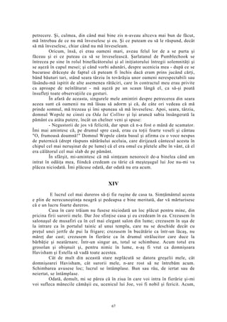 petrecere. Şi, culmea, din când mai bine zis n-aveau altceva mai bun de făcut,
mă întrebau de ce nu mă înveselesc şi eu. Şi ce puteam eu să le răspund, decât
să mă înveselesc, chiar când nu mă înveseleam.
Oricum, însă, ei erau oameni mari, aveau felul lor de a se purta şi
făceau şi ei ce puteau ca să se înveselească. Şarlatanul de Pumblechook se
întrecea pe sine în rolul binefăcătorului şi al iniţiatorului întregii solemnităţi şi
se aşeză în capul mesei; şi când vorbi adunări, despre ucenicia mea - după ce se
bucurase drăceşte de faptul că puteam fi închis dacă eram prins jucând cărţi,
bând băuturi tari, stând seara târziu în tovărăşia unor oameni nerespectabili sau
lăsându-mă ispitit de alte asemenea rătăciri, care în contractul meu erau privite
ca aproape de neînlăturat - mă aşeză pe un scaun lângă el, ca să-şi poată
însufleţi toate observaţiile cu gesturi.
În afară de aceasta, singurele mele amintiri despre petrecerea din seara
aceea sunt că oamenii nu mă lăsau să adorm şi că, de câte ori vedeau că mă
prinde somnul, mă trezeau şi îmi spuneau să mă înveselesc. Apoi, seara, târziu,
domnul Wopsle ne cinsti cu Oda lui Collins şi îşi aruncă sabia însângerată la
pământ cu atâta putere, încât un chelner veni şi spuse:
- Negustorii de jos vă felicită, dar spun că n-a fost o mână de scamator.
Îmi mai amintesc că, pe drumul spre casă, erau cu toţii foarte veseli şi cântau
"O, frumoasă doamnă!" Domnul Wopsle cânta basul şi afirma cu o voce nespus
de puternică (drept răspuns nătărăului aceluia, care dirijează cântecul acesta în
chipul cel mai neruşinat de pe lume) că el era omul cu pletele albe în vânt, că el
era călătorul cel mai slab de pe pământ.
În sfârşit, mi-amintesc că mă simţeam nenorocit de-a binelea când am
intrat în odăiţa mea, fiindcă credeam cu tărie că meşteşugul lui Joe nu-mi va
plăcea niciodată. Îmi plăcuse odată, dar odată nu era acum.
XIV
E lucrul cel mai dureros să-ţi fie ruşine de casa ta. Simţământul acesta
e plin de nerecunoştinţa neagră şi pedeapsa e bine meritată, dar vă mărturisesc
că e un lucru foarte dureros.
Casa în care trăiam nu fusese niciodată un loc plăcut pentru mine, din
pricina firii surorii mele. Dar Joe sfinţise casa şi eu credeam în ea. Crezusem în
salonaşul de musafiri ca în cel mai elegant salon din lume; crezusem în uşa de
la intrare ca în portalul tainic al unui templu, care nu se deschide decât cu
preţul unei jertfe de pui la frigare; crezusem în bucătărie ca într-un lăcaş, nu
măreţ dar cast; crezusem în fierărie ca în drumul strălucitor care duce la
bărbăţie şi neatârnare. Într-un singur an, totul se schimbase. Acum totul era
grosolan şi obişnuit şi, pentru nimic în lume, n-aş fi vrut ca domnişoara
Havisham şi Estella să vadă toate acestea.
Cât de mult din această stare neplăcută se datora greşelii mele, cât
domnişoarei Havisham, cât surorii mele, n-are rost să ne întrebăm acum.
Schimbarea avusese loc; lucrul se întâmplase. Bun sau rău, de iertat sau de
neiertat, se întâmplase.
Odată, demult, mi se părea că în ziua în care voi intra în fierărie şi-mi
voi sufleca mânecile cămăşii eu, ucenicul lui Joe, voi fi nobil şi fericit. Acum,
67
 