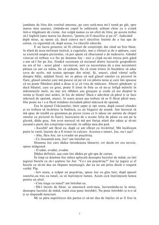 jumătate de litru din vestitul amestec, pe care soră-mea mi-l turnă pe gât, spre
marea mea uşurare, ţinându-mi capul la subţioară; arătam chiar ca o cizmă
într-o trăgătoare de cizme. Joe scăpă numai cu un sfert de litru; pe acesta trebui
să-l înghită (spre marea lui durere), "pentru că îl răscolise şi pe el". Judecând
după mine, aş spune că, dacă cumva nu-l răscolise înainte de a lua apa de
catran, cu siguranţă că, după aceea, l-a răscolit zdravăn.
E un lucru groaznic să fii chinuit de conştiinţă; dar când un biet băiat,
în afară de acea nelinişte tainică, a cugetului, mai e chinuit şi de o apăsare, care
se exercită asupra piciorului, vă pot spune că zbuciumul e de nedescris. Gândul
vinovat că trebuie s-o fur pe doamna Joe - nici o clipă nu-mi trecea prin gând
c-am să-l fur pe Joe, fiindcă socoteam că niciunul dintre lucrurile gospodăriei
nu era al lui - acest gând - nevinovat, unit cu necesitatea de a ţine necontenit
pâinea cu unt cu mâna, fie că şedeam, fie că eram trimis în bucătărie să aduc
ceva de acolo, mă scotea aproape din minţi. Şi, uneori, când vântul sufla
dinspre bălţi, aţâţând focul, mi se părea că aud glasul omului cu piciorul în
fiare, glasul omului care mă pusese să jur că voi păstra taina şi care îmi spusese
că nu poate flămânzi până a doua zi şi că vrea de mâncare. Alteori gândeam: şi
dacă băiatul, care cu greu, poate fi ţinut în frâu ca să nu-şi înfigă mâinile în
măruntaiele mele, nu mai are răbdare sau greşeşte şi crede că are dreptul la
inima şi ficaţii mei astăzi, în loc de mâine! Dacă e adevărat că părul ţi se face
măciucă de spaimă, atunci, în seara aceea aşa trebuie să se fi făcut părul meu.
Dar poate nu i s-a făcut nimănui niciodată părul măciucă de spaimă.
Era în ajunul Crăciunului, între şapte şi opt seara, după ceasul olandez
şi eu trebuia să învârtesc la budincă, cu un linguroi de aramă. Am încercat să
mă apuc de treabă cu greutatea pe picior (ceea ce îi aduse iar aminte de chipul
omului cu piciorul în fiare); încercarea de a scoate felia de pâine cu unt pe la
gleznă, dădu greş. Am avut norocul să mă pot furişa afară din odaie şi să-mi
ascund o parte din conştiinţa vinovată, în odăiţa mea din pod.
- Ascultă! am făcut eu, după ce am sfârşit cu învârtitul. Mă încălzeam
puţin la vatră, înainte de a fi trimis la culcare. Acestea-s tunuri, Joe, nu-i aşa?
- Aha, făcu Joe; iar a evadat un puşcăriaş.
- Ce înseamnă asta, Joe? am întrebat eu.
Doamna Joe care dădea întotdeauna lămuriri, ori decât ori era nevoie,
spuse arţăgoasă:
- Evadat, evadat, evadat.
Dădea definiţii, aşa cum îmi dădea pe gât apa de catran.
În timp ce doamna Joe stătea aplecată deasupra lucrului de mână, eu îmi
ţuguiai buzele ca să-i şoptesc lui Joe: "Ce-i aia puşcăriaş?" Joe îşi ţuguie şi el
buzele ca să-mi dea un răspuns meşteşugit, dar eu nu am prins decât o singură
vorbă: Pip.
- Ieri seara, a scăpat un puşcăriaş, spuse Joe cu glas tare; după apusul
soarelui,au tras cu tunul, ca să înştiinţeze lumea. Acum cică înştiinţează lumea
pentru un altul.
- Cine trage cu tunul? am întrebat eu.
- Dă-l încolo de băiat, se amestecă soră-mea, încruntându-se la mine,
deasupra lucrului de mână, toată ziua pune întrebări. Nu pune întrebări şi n-o să
ţi se răspundă minciuni.
Mi se păru nepoliticos din partea ei să-mi dea de înţeles că ar fi fost în
7
 