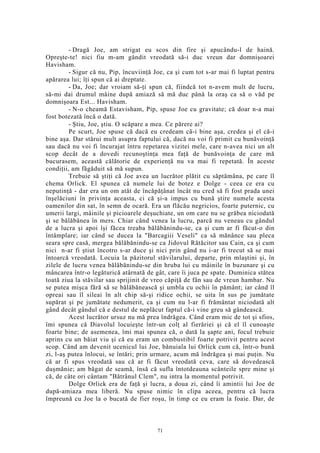 - Dragă Joe, am strigat eu scos din fire şi apucându-l de haină.
Opreşte-te! nici fiu m-am gândit vreodată să-i duc vreun dar domnişoarei
Havisham.
- Sigur că nu, Pip, încuviinţă Joe, ca şi cum tot s-ar mai fi luptat pentru
apărarea lui; îţi spun că ai dreptate.
- Da, Joe; dar vroiam să-ţi spun că, fiindcă tot n-avem mult de lucru,
să-mi dai drumul mâine după amiază să mă duc până la oraş ca să o văd pe
domnişoara Est... Havisham.
- N-o cheamă Estavisham, Pip, spuse Joe cu gravitate; că doar n-a mai
fost botezată încă o dată.
- Ştiu, Joe, ştiu. O scăpare a mea. Ce părere ai?
Pe scurt, Joe spuse că dacă eu credeam că-i bine aşa, credea şi el că-i
bine aşa. Dar stărui mult asupra faptului că, dacă nu voi fi primit cu bunăvoinţă
sau dacă nu voi fi încurajat întru repetarea vizitei mele, care n-avea nici un alt
scop decât de a dovedi recunoştinţa mea faţă de bunăvoinţa de care mă
bucurasem, această călătorie de experienţă nu va mai fi repetată. În aceste
condiţii, am făgăduit să mă supun.
Trebuie să ştiţi că Joe avea un lucrător plătit cu săptămâna, pe care îl
chema Orlick. El spunea că numele lui de botez e Dolge - ceea ce era cu
neputinţă - dar era un om atât de încăpăţânat încât nu cred să fi fost prada unei
înşelăciuni în privinţa aceasta, ci că şi-a impus cu bună ştire numele acesta
oamenilor din sat, în semn de ocară. Era un flăcău negricios, foarte puternic, cu
umerii largi, mâinile şi picioarele deşuchiate, un om care nu se grăbea niciodată
şi se bălăbănea în mers. Chiar când venea la lucru, parcă nu veneau cu gândul
de a lucra şi apoi îşi făcea treaba bălăbănindu-se, ca şi cum ar fi făcut-o din
întâmplare; iar când se ducea la "Barcagiii Veseli" ca să mănânce sau pleca
seara spre casă, mergea bălăbănindu-se ca Jidovul Rătăcitor sau Cain, ca şi cum
nici n-ar fi ştiut încotro s-ar duce şi nici prin gând nu i-ar fi trecut să se mai
întoarcă vreodată. Locuia la păzitorul stăvilarului, departe, prin mlaştini şi, în
zilele de lucru venea bălăbănindu-se din hruba lui cu mâinile în buzunare şi cu
mâncarea într-o legăturică atârnată de gât, care îi juca pe spate. Duminica stătea
toată ziua la stăvilar sau sprijinit de vreo căpiţă de fân sau de vreun hambar. Nu
se putea mişca fără să se bălăbănească şi umbla cu ochii în pământ; iar când îl
opreai sau îl sileai în alt chip să-şi ridice ochii, se uita în sus pe jumătate
supărat şi pe jumătate nedumerit, ca şi cum nu l-ar fi frământat niciodată alt
gând decât gândul că e destul de neplăcut faptul că-i vine greu să gândească.
Acest lucrător ursuz nu mă prea îndrăgea. Când eram mic de tot şi sfios,
îmi spunea că Diavolul locuieşte într-un colţ al fierăriei şi că el îl cunoaşte
foarte bine; de asemenea, îmi mai spunea că, o dată la şapte ani, focul trebuie
aprins cu un băiat viu şi că eu eram un combustibil foarte potrivit pentru acest
scop. Când am devenit ucenicul lui Joe, bănuiala lui Orlick cum că, într-o bună
zi, l-aş putea înlocui, se întări; prin urmare, acum mă îndrăgea şi mai puţin. Nu
că ar fi spus vreodată sau că ar fi făcut vreodată ceva, care să dovedească
duşmănie; am băgat de seamă, însă că sufla întotdeauna scânteile spre mine şi
că, de câte ori cântam "Bătrânul Clem", nu intra la momentul potrivit.
Dolge Orlick era de faţă şi lucra, a doua zi, când îi amintii lui Joe de
după-amiaza mea liberă. Nu spuse nimic în clipa aceea, pentru că lucra
împreună cu Joe la o bucată de fier roşu, în timp ce eu eram la foaie. Dar, de
71
 