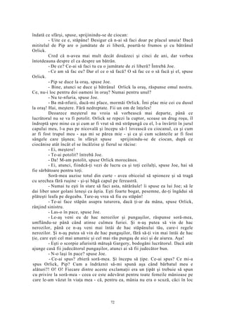 îndată ce sfârşi, spuse, sprijinindu-se de ciocan:
- Uite ce e, stăpâne! Desigur că n-ai să faci doar pe placul unuia! Dacă
mititelul de Pip are o jumătate de zi liberă, poartă-te frumos şi cu bătrânul
Orlick.
Cred că n-avea mai mult decât douăzeci şi cinci de ani, dar vorbea
întotdeauna despre el ca despre un bătrân.
- De ce? Ce-ai să faci tu cu o jumătate de zi liberă? Întrebă Joe.
- Ce am să fac eu? Dar el ce o să facă? O să fac ce o să facă şi el, spuse
Orlick.
- Pip se duce la oraş, spuse Joe.
- Bine, atunci se duce şi bătrânul Orlick la oraş, răspunse omul nostru.
Ce, nu-i loc pentru doi oameni în oraş? Numai pentru unul?
- Nu te-nfuria, spuse Joe.
- Ba mă-nfurii, dacă-mi place, mormăi Orlick. Îmi plac mie cei cu dusul
la oraş! Hai, meştere. Fără nedreptate. Fii un om de înţeles!
Deoarece meşterul nu vroia să vorbească mai departe, până ce
lucrătorul nu se va fi potolit. Orlick se repezi la cuptor, scoase un drug roşu, îl
îndreptă spre mine ca şi cum ar fi vrut să mă străpungă cu el, l-a învârtit în jurul
capului meu, l-a pus pe nicovală şi începu să-1 lovească cu ciocanul, ca şi cum
ar fi fost trupul meu - aşa mi se părea mie - şi ca şi cum scânteile ar fi fost
sângele care ţâşnea; în sfârşit spuse sprijinindu-se de ciocan, după ce
ciocănise atât încât el se încălzise şi fierul se răcise:
- Ei, meştere!
- Te-ai potolit? întrebă Joe.
- Da! M-am potolit, spuse Orlick morocănos.
- Ei, atunci, fiindcă-ţi vezi de lucru ca şi toţi ceilalţi, spuse Joe, hai să
fie sărbătoare pentru toţi.
Soră-mea auzise totul din curte - avea obiceiul să spioneze şi să tragă
cu urechea fără ruşine - şi-şi băgă capul pe fereastră.
- Numai tu eşti în stare să faci asta, nătărăule! îi spuse ea lui Joe; să le
dai liber unor golani leneşi ca ăştia. Eşti foarte bogat, pesemne, de-ţi îngădui să
plăteşti leafa pe degeaba. Tare-aş vrea să fiu eu stăpân!
- Te-ai face stăpân asupra tuturora, dacă ţi-ar da mâna, spuse Orlick,
rânjind sinistru.
- Las-o în pace, spuse Joe.
- Le-aş veni eu de hac nerozilor şi pungaşilor, răspunse soră-mea,
umflându-se până când atinse culmea furiei. Şi n-aş putea să vin de hac
nerozilor, până ce n-aş veni mai întâi de hac stăpânului tău, care-i regele
nerozilor. Şi n-aş putea să vin de hac pungaşilor, fără să-ţi vin mai întâi de hac
ţie, care eşti cel mai amarnic şi cel mai rău pungaş de aici şi de aiurea. Aşa!
- Eşti o scorpie afurisită mătuşă Gargery, bodogăni lucrătorul. Dacă atât
ajunge casă fii judecătorul pungaşilor, atunci ai să fii judecător bun.
- N-o laşi în pace? spuse Joe.
- Ce-ai spus? zbieră soră-mea. Şi începu să ţipe. Ce-ai spus? Ce mi-a
spus Orlick, Pip? Cum a îndrăznit să-mi spună aşa când bărbatul meu e
alături?! O! O! Fiecare dintre aceste exclamaţii era un ţipăt şi trebuie să spun
cu privire la soră-mea - ceea ce este adevărat pentru toate femeile mânioase pe
care le-am văzut în viaţa mea - că, pentru ea, mânia nu era o scuză, căci în loc
72
 