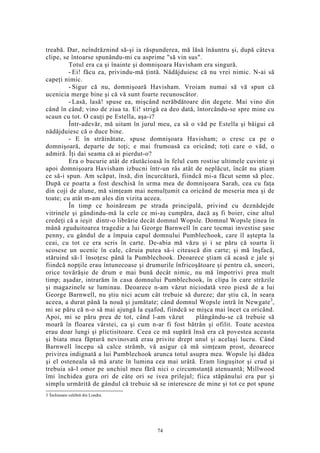 treabă. Dar, neîndrăznind să-şi ia răspunderea, mă lăsă înăuntru şi, după câteva
clipe, se întoarse spunându-mi cu asprime "să vin sus".
Totul era ca şi înainte şi domnişoara Havisham era singură.
- Ei! făcu ea, privindu-mă ţintă. Nădăjduiesc că nu vrei nimic. N-ai să
capeţi nimic.
- Sigur că nu, domnişoară Havisham. Vroiam numai să vă spun că
ucenicia merge bine şi că vă sunt foarte recunoscător.
- Lasă, lasă! spuse ea, mişcând nerăbdătoare din degete. Mai vino din
când în când; vino de ziua ta. Ei! strigă ea deo dată, întorcându-se spre mine cu
scaun cu tot. O cauţi pe Estella, aşa-i?
Într-adevăr, mă uitam în jurul meu, ca să o văd pe Estella şi bâigui că
nădăjduiesc că o duce bine.
- E în străinătate, spuse domnişoara Havisham; o cresc ca pe o
domnişoară, departe de toţi; e mai frumoasă ca oricând; toţi care o văd, o
admiră. Îţi dai seama că ai pierdut-o?
Era o bucurie atât de răutăcioasă în felul cum rostise ultimele cuvinte şi
apoi domnişoara Havisham izbucni într-un râs atât de neplăcut, încât nu ştiam
ce să-i spun. Am scăpat, însă, din încurcătură, fiindcă mi-a făcut semn să plec.
După ce poarta a fost deschisă în urma mea de domnişoara Sarah, cea cu faţa
din coji de alune, mă simţeam mai nemulţumit ca oricând de meseria mea şi de
toate; cu atât m-am ales din vizita aceea.
În timp ce hoinăream pe strada principală, privind cu deznădejde
vitrinele şi gândindu-mă la cele ce mi-aş cumpăra, dacă aş fi boier, cine altul
credeţi că a ieşit dintr-o librărie decât domnul Wopsle. Domnul Wopsle ţinea în
mână zguduitoarea tragedie a lui George Barnwell în care tocmai investise şase
penny, cu gândul de a împuia capul domnului Pumblechook, care îl aştepta la
ceai, cu tot ce era scris în carte. De-abia mă văzu şi i se păru că soarta îi
scosese un ucenic în cale, căruia putea să-i citească din carte; şi mă înşfacă,
stăruind să-1 însoţesc până la Pumblechook. Deoarece ştiam că acasă e jale şi
fiindcă nopţile erau întunecoase şi drumurile înfricoşătoare şi pentru că, uneori,
orice tovărăşie de drum e mai bună decât nimic, nu mă împotrivi prea mult
timp; aşadar, intrarăm în casa domnului Pumblechook, în clipa în care străzile
şi magazinele se luminau. Deoarece n-am văzut niciodată vreo piesă de a lui
George Barnwell, nu ştiu nici acum cât trebuie să dureze; dar ştiu că, în seara
aceea, a durat până la nouă şi jumătate; când domnul Wopsle intră în Newgate3
,
mi se păru că n-o să mai ajungă la eşafod, fiindcă se mişca mai încet ca oricând.
Apoi, mi se păru prea de tot, când l-am văzut plângându-se că trebuie să
moară în floarea vârstei, ca şi cum n-ar fi fost bătrân şi ofilit. Toate acestea
erau doar lungi şi plictisitoare. Ceea ce mă supără însă era că povestea aceasta
şi biata mea făptură nevinovată erau privite drept unul şi acelaşi lucru. Când
Barnwell începu să calce strâmb, vă asigur că mă simţeam prost, deoarece
privirea indignată a lui Pumblechook arunca totul asupra mea. Wopsle îşi dădea
şi el osteneala să mă arate în lumina cea mai urâtă. Eram linguşitor şi crud şi
trebuia să-l omor pe unchiul meu fără nici o circumstanţă atenuantă; Millwood
îmi închidea gura ori de câte ori se ivea prilejul; fiica stăpânului era pur şi
simplu urmărită de gândul că trebuie să se intereseze de mine şi tot ce pot spune
3 Închisoare celebră din Londra.
74
 