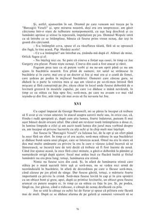 Şi, astfel, ajunserăm în sat. Drumul pe care veneam noi trecea pe la
"Barcagiii Veseli" şi, spre mirarea noastră, deşi era ora unsprezece, am găsit
cârciuma într-o stare de tulburare nemaipomenită, cu uşa larg deschisă şi cu
lumânări aprinse şi stinse la repezeală, împrăştiate pe jos. Domnul Wopsle intră
ca să întrebe ce se întâmplase, bănuia că fusese prins vreun ocnaş, dar ieşi în
goană din cârciumă.
- S-a întâmplat ceva, spuse el cu răsuflarea tăiată, fără să se oprească
din fugă, la tine acasă, Pip. Haideţi acolo!
- Ce s-a întâmplat? am întrebat eu, ţinându-mă după el. Alături de mine,
Orlick fugea şi el.
- Nu înţeleg nici eu. Se pare că cineva a forţat uşa casei, în timp ce Joe
Gargery era plecat. Poate nişte ocnaşi. Cineva din casă a fost atacat şi rănit.
Fugeam prea tare ca să putem vorbi şi nu ne-am oprit până ce nu am
ajuns în bucătăria noastră. Era plină de oameni; tot satul se strânsese în
bucătărie şi în curte; mai era şi un doctor şi Joe şi mai era şi o ceată de femei,
care şedeau pe podea în mijlocul bucătăriei. Oamenii care căscau gura, se
dădură la o parte la venirea mea şi aşa am văzut-o pe so-ră-mea întinsă fără
mişcare şi fără cunoştinţă pe jbs; zăcea chiar în locul unde fusese doborâtă de o
lovitură grozavă în moalele capului, pe care i-o dăduse o mână nevăzută, în
timp ce ea stătea cu faţa spre foc; soră-mea, pe care nu aveam s-o mai văd
ieşindu-şi din fire, atât timp cât mai avea să fie nevasta lui Joe.
XVI
Cu capul împuiat de George Barnwell, mi se părea la început că trebuie
să fi avut şi eu vreun amestec în atacul asupra surorii mele sau, în orice caz, că,
fiindu-i rudă apropiată şi, după cum ştia lumea, foarte îndatorat, puteam fi mai
uşor bănuit decât oricare altul. Dar când am revăzut toată întâmplarea a doua zi,
în lumina limpede a zilei şi am auzit toată lumea din jurul meu vorbind despre
ea, am început să privesc lucrurile cu alţi ochi şi în chip mult mai înţelept.
Joe fusese la "Barcagiii Veseli" cu luleaua lui, de la opt şi un sfert până
la zece fără un sfert. În timp ce el era acolo, soră-mea stătuse în uşa bucătăriei
şi dăduse bună seara unui plugar, care se întorcea acasă. Omul nu era în stare să
dea mai multe amănunte cu privire la ora la care o văzuse (când încercă să se
lămurească, se încurcă tare de tot) decât că trebuie să fi fost înainte de nouă.
Când Joe ajunse acasă, la zece fără cinci minute, a găsit-o doborâtă la pământ şi
numaidecât strigă după ajutor; focul mai ardea încă cu flacără înaltă şi fitilul
lumânării nu era prea lung; totuşi, lumânarea era stinsă.
Nimic nu fusese scos din casă. Şi, în afară de lumânarea stinsă care
stătea pe o masă aşezată între uşă şi soră-mea, nu se vedea nici urmă de
neorânduială în bucătărie, în afară de dezordinea pe care o făcuse soră-mea,
când căzuse pe jos plină de sânge. Dar fusese găsită, totuşi, o mărturie foarte
importantă cu privire la crimă. Soră-mea fusese lovită în cap şi în şira spinării
cu un obiect bont şi greu; apoi, după ce primise loviturile, un obiect greu fusese
aruncat cu putere asupra ei, în timp ce ea stătea cu faţa în jos. Şi, pe podea,
lângă ea, Joe găsise, când o ridicase, o cătuşă de ocnaş desfăcută cu pila.
Joe se uită la cătuşe cu ochii lui de fierar şi spuse că pilitura este făcută
mai de mult. După ce se dăduse alarma de pe galeră şi oamenii veniseră să se
76
 