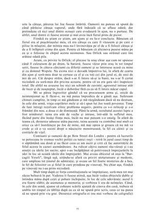 uite la cătuşe, părerea lui Joe fusese întărită. Oamenii nu puteau să spună de
când părăsise cătuşa vaporul, unde fără îndoială că se aflase odată; dar
pretindeau că nici unul dintre ocnaşii care evadaseră în ajun, nu o purtase. De
altfel, unul dintre ei fusese arestat şi mai avea încă fierul prins de picior.
Fiindcă eu ştiam ce ştiam, am ajuns şi eu la-o concluzie. Bănuiam că
fierul era al puşcăriaşului meu, că era cătuşa cu care îl văzusem şi pe care o
pilise în mlaştini, dar mintea mea nu-l învinovăţea pe el de a fi folosit cătuşa şi
de a fi înfăptuit crima din ajun. Pentru că bănuiam că altcineva pusese mâna pe
ea şi o folosise în chipul acesta neomenos. Sau Orlick sau străinul care îmi
arătase odată pila.
Acum, cu privire la Orlick; el plecase la oraş chiar aşa cum ne spusese
când îl culesesem de pe drum, la barieră; fusese văzut prin oraş în tot timpul
serii, fusese în câteva cârciumi cu diferiţi oameni şi se întorsese acasă cu mine
şi cu domnul Wopsle. Nu exista nici o dovadă împotriva lui, în afară de cearta
din ajun şi soră-mea doar se certase cu el şi cu toţi cei din jurul ei, de zeci de
mii de ori. Cât despre străin, dacă s-ar fi întors să-şi ia banii, nu s-ar fi certat
niciodată cu soră-mea din pricina aceasta, pentru că ea era gata să-i înapoieze
totul. De altfel nu avusese loc nici un schimb de cuvinte; agresorul intrase atât
de încet şi de neaşteptat, încât o doborâse fără ca ea să fi întors măcar capul.
Mi se părea îngrozitor gândul că eu procurasem arma şi, oricât de
neintenţionat aş fi făcut-o, nu mă putea împiedica de a gândi aşa. Sufeream
chinuri cumplite, în timp ce mă gândeam şi mă răzgândeam dacă să nu destram,
în cele din urmă, vraja copilăriei mele şi să-i spun lui Joe toată povestea. Timp
de luni întregi rezolvam zilnic problema negativ, pentru ca s-o reîncep şi s-o
frământ din nou, a doua zi de dimineaţă. Până la urmă, rezultatul acestei lupte a
fost următorul: taina era atât de veche şi intrase, într-atât în sufletul meu,
făcând parte din însăşi fiinţa mea, încât nu mai puteam s-o smulg. În afară de
teama că, deoarece adusese atâta pacoste, taina aceasta va contribui mai mult ca
orice ca să-l înstrăineze pe Joe de mine, mă mai oprea şi groaza că nu mă va
crede şi că o va socoti drept o născocire monstruoasă, la fel cu câinii şi cu
costiţele de viţel.
Comisarii şi oamenii de pe Bow Street din Londra - pentru că lucrurile
se petreceau în vremea vechii poliţii cu tunici roşii - roiră în jurul casei timp de
o săptămână sau două şi au făcut ceea ce am auzit şi citit că fac autorităţile de
felul acesta în cazuri asemănătoare. Au ridicat câţiva oameni rău-văzuţi şi i-au
ameţit cu ideile lor sucite; apoi s-au încăpăţânat să potrivească împrejurările la
idei în loc să scoată ideile din împrejurări. Mai aveau obiceiul să stea la "Bar-
cagiii Veseli", lângă uşă, uitându-se afară cu priviri atotştiutoare şi modeste,
care umpleau tot ţinutul de admiraţie; şi aveau un fel foarte misterios de a bea,
la fel de folositor ca şi felul în care prindeau pe vinovaţi. Nu chiar aşa, fiindcă
pe vinovaţi nu i-au prins niciodată.
Mult timp după ce forţa constituţionala se împrăştiase, soră-mea tot mai
zăcea bolnavă în pat. Vederea îi fusese atinsă, aşa încât vedea obiectele duble şi
întindea mâna după ceşti şi pahare închipuite, în loc de cele adevărate; auzul îi
era foarte slăbit; de asemenea şi memoria; şi vorbirea îi era de neînţeles. Când,
în cele din urmă, ajunse să coboare scările ajutată de cineva din casă, trebuia să
umblu tot timpul cu tăbliţa după ea ca să ne spună prin scris, ceea ce nu putea
să ne spună prin viu grai. Deoarece ortografia ei (nu mai vorbesc de caligrafie)
77
 