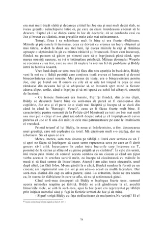 era mai mult decât slabă şi deoarece cititul lui Joe era şi mai mult decât slab, se
iveau greutăţi neînchipuite între ei, pe care eu eram întotdeauna chemat să le
descurc. Faptul că i se dădea carne în loc de doctorie, că se confunda ceai cu
Joe şi brutar cu slănină, erau greşelile mele cele mai neînsemnate.
Totuşi, firea i se schimbase mult în bine şi era foarte răbdătoare.
Mâinile şi picioarele îi tremurau, ceea ce deveni cu vremea un lucru obişnuit şi
mai târziu, o dată la două sau trei luni, îşi ducea mâinile la cap şi rămânea
aproape o săptămână în şir cu mintea rătăcită şi întunecată. Eram cam încurcaţi,
fiindcă nu puteam să găsim pe nimeni care să o îngrijească până când, spre
marea noastră uşurare, se ivi o întâmplare prielnică. Mătuşa domnului Wopsle
se resemna cu un trai, care nu mai dă naştere la nici un fel de probleme şi Biddy
intră în familia noastră.
Vreo lună după ce sora mea îşi făcu din nou apariţia în bucătărie, Biddy
veni la noi cu o lădiţă pestriţă care conţinea toată averea ei lumească şi deveni
binecuvântarea casei noastre. Mai presus de toate, era o binecuvântare pentru
Joe, căci pe bietul om îl omora cu zile să se uite tot timpul la ceea ce mai
rămăsese din nevasta lui şi se obişnuise să se întoarcă spre mine la fiecare
câteva clipe, serile, când o îngrijea şi să-mi spună cu ochii lui albaştri, umeziţi
de lacrimi:
- Ce femeie frumoasă era înainte, Pip! Şi fiindcă, din prima clipă,
Biddy se descurcă foarte bine cu soră-mea de parcă ar fi cunoscut-o din
copilărie, Joe avu şi el parte de o viaţă mai liniştită şi începu să se ducă din
când în când la "Barcagiii Veseli", ceea ce îi făcea foarte mult bine. E
caracteristic pentru oamenii de la Poliţie că-l bănuiseră cu toţii pe Joe mai mult
sau mai puţin (deşi el n-a ştiut niciodată despre asta) şi că împrăştiaseră cuiva
părerea că Joe ar fi una din minţile cele mai pătrunzătoare pe care le întâlniseră
ei vreodată.
Primul triumf al lui Biddy, în noua ei îndeletnicire, a fost descurcarea
unei greutăţi, care mă copleşise cu totul. Mă căznisem mult s-o dezleg, dar nu
izbutisem. Să vă spun ce era:
Mereu, mereu, sora mea desena pe tăbliţă o literă care semăna cu un T
şi apoi ne făcea să înţelegem că acest semn reprezenta ceva pe care ar fi dorit
grozav să-1 aibă. Încercasem în zadar toate lucrurile care începeau cu T,
pornind de la catran şi sfârşind cu pâine prăjită şi cu ciubărul4
. În cele din urmă,
îmi trecu prin minte că semnul acesta semăna cu un ciocan şi când am ţipat
vorba aceasta în urechea surorii mele, ea începu să ciocănească cu mâinile în
masă şi să facă semne de încuviinţare. Atunci i-am adus toate ciocanele, unul
după altul, dar fără folos. M-am gândit la o cârjă, fiindcă semăna la formă cu un
ciocan; am împrumutat una din sat şi am adus-o acasă cu multă încredere. Dar
soră-mea clătină din cap cu atâta putere, când i-o arătarăm, încât ne era teamă
ca, în starea de slăbiciune în care se afla, să nu-şi scrântească gâtul.
Când soră-mea descoperi că Biddy o înţelegea foarte uşor, semnul
acesta neînţeles reapăru pe tăbliţă. Biddy se uită gânditoare la el, ascultă
lămuririle mele, se uită la soră-mea, apoi la Joe (care era reprezentat pe tăbliţă
prin iniţiala numelui său) şi fugi în fierărie urmată de Joe şi de mine.
- Sigur! strigă Biddy cu faţa strălucitoare de mulţumire.Nu vedeţi? El e!
4 Aceste cuvinte încep în limba engleză cu litera T. (N.T.)
78
 