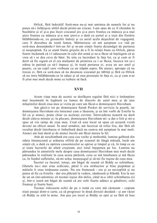Orlick, fără îndoială! Soră-mea nu-şi mai amintea de numele lui şi nu
putea să-i înfăţişeze altfel decât printr-un ciocan. I-am spus de ce îl chemăm în
bucătărie şi el şi-a pus încet ciocanul jos şi-a şters fruntea cu mâneca şi-a mai
şters fruntea cu mâneca şi-a mai şters-o o dată cu şortul şi a ieşit din fierărie
bălăbănindu-se, cu genunchii îndoiţi şi cu aerul acela deşuchiat de vagagond,
care îl deosebea de toată lumea. Mărturisesc că mă aşteptam s-o văd pe
soră-mea denunţându-l într-un fel şi m-am simţit foarte dezamăgit de purtarea
ei neaşteptată. Ea se arată foarte grijulie de a fi în relaţii bune cu Orlick, părea
foarte încântată că i-l adusesem în cele din urmă şi ne-a făcut să înţelegem că ar
vrea să i se dea ceva de băut. Se uita cu încordare la faţa lui, ca şi cum ar fi
dorit să fie sigură că el era mulţumit de primirea ce i se făcea; încerca tot ce-i
stătea în putinţă ca să-l împace şi, în toată purtarea ei, avea un aer umil şi
paşnic, ca un copil care vorbeşte cu un stăpân aspru. De atunci, aproape că nu
trecea zi, fără ca soră-mea să nu deseneze ciocanul pe tăbliţă şi fără ca Orlick
să nu intre bălăbănindu-se în odaie şi să stea prosteşte în faţa ei, ca şi cum n-ar
fi ştiut mai mult decât mine ce trebuie să facă.
XVII
Acum viaţa mea de ucenic se desfăşura regulat fără nici o întâmplare
mai însemnată în legătură cu lumea de dincolo de satul meu şi de ţara
mlaştinilor decât ziua mea şi vizita pe care am făcut-o domnişoarei Havisham.
Am găsit-o tot pe domnişoara Sarah Pocket de serviciu la poartă, iar
domnişoara Havisham era întocmai cum o lăsasem; şi ea îmi vorbi de Estella la
fel ca şi atunci, poate chiar cu aceleaşi cuvinte. Întrevederea noastră nu dură
decât câteva minute şi, la plecare, domnişoara Havisham mi -a dat o liră şi mi-a
spus să vin iarăşi de ziua mea. Cred că este locul să spun că această vizită
deveni un obicei anual. În anul următor, am încercat să refuz lira, dar fără alt
rezultat decât întrebarea ei îmbufnată dacă nu cumva mă aşteptam la mai mult.
Atunci am luat darul şi de atunci încolo am făcut mereu la fel.
Atât de neschimbată era casa cea veche şi mohorâtă, lumina galbenă din
odaia întunecoasă şi arătarea ofilită de pe scaunul de lângă măsuţă, încât am
simţit că, o dată cu oprirea ceasornicelor se oprise şi timpul şi că, în timp ce eu
şi toate lucrurile de afară creşteam, aici totul înţepenea pe loc. Lumina nu
pătrundea în amintirile mele despre casa domnişoarei Havisham mai mult decât
pătrundea în realitate în casa aceea părăsită, ceea ce mă înnebunea şi mă făcea
ca, în fundul sufletului, să-mi urăsc meşteşugul şi să-mi fie ruşine de casa mea.
Încetul cu încetul, totuşi, am băgat de seamă că Biddy se schimbase.
Ghetele nu-i mai erau scâlciate, părul îi era strălucitor şi bine pieptănat şi
mâinile îi erau totdeauna curate. Nu era frumoasă - era şi ea necioplită şi nu
putea să fie ca Estella - dar era plăcută la vedere, sănătoasă şi blândă. Era la noi
de un an (mi-amintesc că tocmai ieşise din doliu, când m-a izbit schimbarea ei)
şi, într-o seară am băgat de seamă că are ochi foarte adânci şi gânditori; ochi
frumoşi şi foarte buni.
Tocmai ridicasem ochii de pe o temă cu care mă căzneam - copiam
nişte pasaje dintr-o carte, ca să progresez în două direcţii deodată - şi am văzut
că Biddy se uită la mine. Am pus jos tocul şi Biddy se opri şi ea fără să lase
79
 