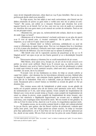 stare să-mi răspundă minciuni, chiar dacă eu i-aş fi pus întrebări. Dar ea nu era
politicoasă decât când avea musafiri.
În clipa aceea, Joe îmi aţâţă şi mai mult curiozitatea, căci bietul om îşi
dădea osteneala să şuiere cu gura mare o vorbă care mie mi se părea că este:
"toane". De aceea, am arătat cu o mişcare firească spre doamna Joe şi-mi
ţuguiai buzele ca să întreb: Ea? ar Joe, care nici nu voia să audă ce-i şuieram
eu, deschise din nou gura mare şi-mi aruncă un cuvânt de neînţeles. Însă eu tot
nu am priceput nimic.
- Doamnă Joe, am spus eu, neîntrezărind altă soluţie, dacă nu te superi,
de unde trage cu tunul?
- Dumnezeu să te binecuvânteze! exclamă soră-mea cu un glas de parcă
n-ar fi vrut să spună asta, ci tocmai contrariul. De la galere. Joe tuşi cu
imputare, ca şi cum ar fi spus: doar ţi-am şoptit1
.
- Aşa-i cu băiatul ăsta! se înfurie soră-mea, arătându-mi cu acul de
cusut şi clătinându-şi capul înspre mine. Nici nu i-ai răspuns bine la o întrebare
şi el îţi şi pune alte douăzeci. Galerele sunt nişte vapoare pentru puşcăriaşi, ştii,
acolo, dincolo de băltoace. (La noi în ţinut aşa se spunea la mlaştini).
- Mă întreb cine stă în vapoarele acestea de puşcăriaşi şi de ce i-o fi
băgând acolo? am spus eu pe un ton foarte general şi cu o deznădejde liniştită
în glas.
Întrecusem măsura şi doamna Joe se sculă numaidecât de pe scaun.
-Măi băiete, să-ţi spun ceva, începu ea; să ştii că nu te-am crescut ca-n
palme ca să-mi scoţi sufletul. Dacă te-aş fi crescut aşa, aş merita ocări, nu
laude. Oamenii care ucid şi fură şi înşală şi fac tot soiul de păcătoşenii şi până
la urmă sunt trimişi la ocnă, oamenii aceştia, când sunt mici, omoară lumea cu
întrebări. Şi acum, du-te la culcare!
N-aveam voie să iau lumânarea cu mine; în timp ce urcam scările şi
capul îmi vâjâia - căci doamna Joe îşi întovărăşise ultimele cuvinte, bătând toba
cu degetul în capul meu - mă simţeam foarte zguduit de faptul că galerele îmi
erau atât de la îndemână. Fără nici o îndoială, eram pe drumul care duce la
ocnă. Începusem prin a omorî lumea cu întrebări şi aveam de gând s-o fur pe
doamna Joe.
Din vremea aceea atât de îndepărtată şi până acum, m-am gândit de
multe ori că puţini oameni ştiu cât de tainice sunt spaimele celor mici. Oricât
de neîntemeiate ar fi ele, sunt totuşi spaime. Eram cumplit de înspăimântat de
băiatul care vroia să-mi scoată inima şi ficaţii; eram cumplit de înspăimântat de
omul cu cătuşa la picior; eram cumplit de înspăimântat de mine însumi, căci
cineva îmi smulsese o făgăduială îngrozitoare; nu aveam nici o nădejde în
soră-mea, care respingea toate încercările mele. Mi-era teamă să mă gândesc la
câte aş fi fost în stare să fac, dacă mi s-ar fi cerut, în singurătatea spaimei mele.
În noaptea aceea, nu m-a prins somnul decât o clipă; mă vedeam plutind
în jos pe fluviu, spre galere, dus de fluxul vijelios de primăvară; vedeam apoi
stafia unui pirat, care îmi striga printr-un cornet acustic, în timp ce treceam
prin faţa spânzurătorii, că ar fi mai bine să vin la mal şi să mă las spânzurat pe
loc, decât să mai amân. Mi-era frică să mă mai las prins de somn fiindcă ştiam
1 În limba engleză galerele sunt numite “hulks”. Iar cuvântul “ toane” se traduce în englezeşte prin “gulks”. De aceea, băiatul a
înţeles toane, pe când Joe îi şoptise ” galere”.
8
 