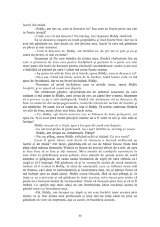 lucrul din mână.
- Biddy, am sps eu, cum te descurci tu? Sau sunt eu foarte prost sau eşti
tu foarte isteaţă!
- Unde vezi că mă descurc? Nu înţeleg, îmi răspunse Biddy zâmbind.
Ea se descurca singură cu toată gospodăria şi încă foarte bine; dar nu la
asta mă gândeam eu, deşi poate că, din pricina asta, lucrul la care mă gândeam
eu părea şi mai minunat.
- Cum te descurci tu, Biddy, am întrebat eu, de ştii tot ce ştiu şi eu şi
seara nu înveţi, ci stai cu mine?
Începeam să fiu cam mândru de ştiinţa mea, fiindcă cheltuisem lira pe
care o primisem de ziua mea pentru învăţătură şi puneam la o parte cea mai
mare parte din banii de buzunar pentru cheltuieli asemănătoare; astăzi n-am nici
o îndoială că puţinul pe care-l ştiam mă costa foarte scump.
- Aş putea tot atât de bine să te întreb, spuse Biddy, cum te descurci tu?
- Nu-i aşa. Când mă întorc seara de la fierărie, toată lumea vede că mă
apuc de învăţătură, dar tu nu înveţi niciodată, Biddy.
- Pesemne că prind învăţătura cum se prinde tusea, spuse Biddy
liniştită; şi se apucă să coasă mai departe.
Îmi urmăream gândul, sprijinându-mă de spătarul scaunului pe care
şedeam şi mă uitam la Biddy, care cosea de zor, cu capul într-o parte; începeam
să o privesc ca pe o iată neobişnuită, fiindcă îmi aminteam cât se descurca de
bine cu numirile din meşteşugul nostru, numirile feluritelor lucrări de fierărie şi
ale uneltelor. Pe scurt, tot ce ştiam eu, ştia şi Biddy. În teorie, cunoştea fierăria
tot atât de bine, poate chiar mai bine, decât mine.
- Tu, Biddy, eşti dintre oamenii care se folosesc de toate prilejurile, am
spus eu. N-ai avut prea multe prilejuri înainte de a fi venit la noi şi uite câte ai
învăţat!
Biddy m-a privit o clipă, apoi a început să coasă mai departe.
- Eu am fost prima ta profesoară, nu-i aşa? întrebă ea, în timp ce cosea.
- Biddy, am strigat eu, înmărmurit. Plângi!
- Nu, nu plâng, spuse Biddy ridicând ochii şi râzând. Ce ţi-a venit?
Ce-ar fi putut să-mi vină decât că văzusem o lacrimă strălucind pe
lucrul ei de mână? Am tăcut, gândindu-mă ce cal de bătaie fusese biata fată
până când mătuşa domnului Wopsle se lăsase de prostul obicei de a trăi, de care
ar face bine să se lase şi alţi oameni. Mi-a amintit de condiţiile nenorocite în
care trăia în prăvălioara aceea jalnică, mi-a amintit de şcoala aceea de seară
amărâtă şi gălăgioasă, de ceata aceea besmetică de copii pe care trebuia să-i
tragă şi să-i împingă. Mă gândeam că şi în vremurile acelea de tristă amintire,
trebuie să fi existat la Biddy, în stare de amorţeală, ceea ce înflorea acum atât
de frumos, căci doar în nemulţumirea şi încurcătura mea, mi se păruse firesc să
mă îndrept spre ea după ajutor. Biddy cosea liniştită, fără să mai plângă şi, în
timp ce eu o priveam şi mă gândeam la toate acestea, mi-a trecut prin minte că
poate nu-i fusesem destul de recunoscător. Poate că fusesem prea rece şi că ar fi
trebuit s-o sprijin mai mult (deşi nu am întrebuinţat chiar cuvântul acesta în
gândul meu) cu încrederea mea.
- Da, Biddy, am început eu, după ce mi s-au învârtit toate acestea prin
minte; tu ai fost prima mea profesoară şi încă într-un timp când nu prea ne
gândeam că vom sta împreună, aşa ca acum, în bucătăria aceasta.
80
 