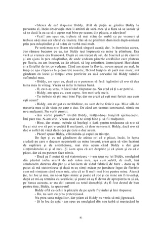 - Săraca de ea! răspunse Biddy. Atât de puţin se gândea Biddy la
persoana ei, încât observaţia mea îi aminti de soră-mea şi o făcu să se scoale şi
să se ducă la ea ca să o aşeze mai bine pe scaun; din păcate, e adevărat!
- Vezi! am spus eu, trebuie să mai stăm de vorbă ca pe vremuri şi
trebuie să-ţi mai cer sfatul ca înainte. Hai să ne plimbăm duminică după-amiază
prin ţara mlaştinilor şi să stăm de vorbă mai mult.
Pe soră-mea n-o lăsam niciodată singură acasă; dar, în duminica aceea,
Joe rămase bucuros cu ea, iar Biddy ieşi împreună cu mine la plimbare. Era
vară şi vremea era frumoasă. După ce am trecut de sat, de biserică şi de cimitir
şi am ajuns în ţara mlaştinilor, de unde vedeam pânzele corăbiilor care pluteau
pe fluviu, eu am început, ca de obicei, să leg amintirea domnişoarei Havisham
şi a Estellei de tot ce vedeam. Când am ajuns la fluviu, ne-am aşezat pe mal, în
timp ce apa clipocea la picioarele noastre, făcând liniştea să pară mai mare; mă
gândeam că locul şi timpul erau potrivite ca să-i dezvălui lui Biddy tainele
sufletului meu.
- Biddy, am spus eu, după ce o pusesem să facă legământ că n-o să dea
taina mea în vileag. Vreau să intru în lumea bună.
- O, eu n-aş vrea, în locul tău! răspunse ea. Nu cred că ţi s-ar potrivi.
- Biddy, am spus eu, cam aspru. Am motivele mele.
- Tu trebuie să ştii mai bine Pip; dar nu crezi că eşti mai fericit aşa cum
eşti acum?
- Biddy, am strigat eu nerăbdător, nu sunt deloc fericit aşa. Mi-e silă de
meseria mea şi de viaţa pe care o duc. De când am semnat contractul, nimic nu
m-a mulţumit. Nu vorbi prostii.
- Am vorbit prostii? întrebă Biddy, înălţându-şi liniştită sprâncenele.
Îmi pare rău. N-am vrut. Vreau doar să te simţi bine şi să fii mulţumit.
- Bine, dar atunci trebuie să înţelegi o dată pentru totdeauna că n-o să
fiu şi nici n-o să pot vreodată fi mulţumit, ci doar nenorocit. Biddy, dacă n-o să
duc o astfel de viaţă decât cea pe care o duc acum.
- Păcat! spuse Biddy, clătinându-şi capul cu tristeţe.
De fapt şi eu mă gândisem de atâtea ori că e păcat, încât, în lupta
ciudată pe care o duceam necontenit cu mine însumi, eram gata să vărs lacrimi
de supărare şi de amărăciune, mai ales acum când Biddy a dat grai
simţământului ei şi al meu. Şi i-am spus că are dreptate şi că ştiam şi eu că e
păcat, dar că nu puteam face nimic.
- Dacă aş fi putut să mă statornicesc - i-am spus eu lui Biddy, smulgând
din pământ iarba scurtă de sub mâna mea, aşa cum odată, de mult, îmi
smulsesem durerea din păr şi o lovisem de zidul fabricii de bere - dacă aş fi
putut să mă statornicesc şi dacă m-aş simţi măcar pe jumătate legat de fierărie
cum mă simţeam când eram mic, ştiu că ar fi mult mai bine pentru mine. Atunci
ţie, lui Joe şi mie, nu ne-ar lipsi nimic şi poate că Joe şi cu mine am fi tovarăşi,
după ce mi-aş termina eu ucenicia; şi poate că aş fi demn de apropierea ta şi că,
pe banca aceasta, ar sta doi oameni cu totul deosebiţi. Aş fi fost destul de bun
pentru tine, Biddy, ia spune-mi!
Biddy oftă cu ochii la pânzele de pe apele fluviului şi îmi răspunse:
- Da, nu sunt eu prea pretenţioasă.
Nu prea suna măgulitor, dar ştiam că Biddy nu vroia să mă jignească.
- Şi în loc de asta - am spus eu smulgând din nou iarbă şi mestecând în
81
 