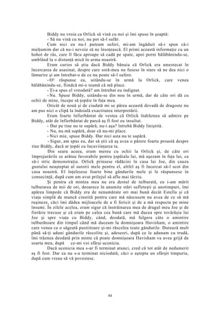 Biddy nu vroia ca Orlick să vină cu noi şi îmi spuse în şoaptă:
- Să nu vină cu noi, nu pot să-l sufăr.
Cum nici eu nu-l puteam suferi, mi-am îngăduit să-i spun că-i
mulţumim dar că nu-i nevoie să ne însoţească. El primi această informaţie cu un
hohot de râs, care îl făcu aproape să cadă pe spate, apoi porni bălăbănindu-se,
umblând la o distanţă mică în urma noastră.
Eram curios să ştiu dacă Biddy bănuia că Orlick era amestecat în
încercarea de asasinat, despre care soră-mea nu fusese în stare să ne dea nici o
lămurire şi am întrebat-o de ce nu poate să-l sufere.
- O! răspunse ea, uitându-se în urmă la Orlick, care venea
bălăbănindu-se, fiindcă mi-e teamă că mă place.
- Ţi-a spus el vreodată? am întrebat eu indignat.
- Nu. Spuse Biddy, uitându-se din nou în urmă, dar de câte ori dă cu
ochii de mine, începe să ţopăie în faţa mea.
Oricât de nouă şi de ciudată mi se părea această dovadă de dragoste nu
am pus nici o clipă la îndoială exactitatea interpretării.
Eram foarte înfierbântat de vestea că Orlick îndrăznea să admire pe
Biddy, atât de înfierbântat de parcă aş fi fost eu insultat.
- Dar pe tine nu te supără, nu-i aşa? întrebă Biddy liniştită.
- Nu, nu mă supără, doar că nu-mi place.
- Nici mie, spuse Biddy. Dar nici asta nu te supără.
- Sigur, am spus eu, dar să ştii că aş avea o părere foarte proastă despre
tine Biddy, dacă ar ţopăi cu încuviinţarea ta.
Din seara aceea, eram mereu cu ochii la Orlick şi, de câte ori
împrejurările se arătau favorabile pentru ţopăiala lui, mă aşezam în faţa lui, ca
să-i stric demonstraţia. Orlick prinsese rădăcini în casa lui Joe, din cauza
gustului neaşteptat al surorii mele pentru el, altfel aş fi încercat să-l scot din
casa noastră. El înţelesese foarte bine gândurile mele şi le răspunsese în
consecinţă, după cum am avut prilejul să aflu mai târziu.
Şi pentru că mintea mea nu era destul de tulburată, eu i-am mărit
tulburarea de mii de ori, deoarece în anumite stări sufleteşti şi anotimpuri, îmi
apărea limpede că Biddy era de nenumărate ori mai bună decât Estella şi că
viaţa simplă de muncă cinstită pentru care mă născusem nu avea de ce să mă
ruşineze, căci îmi dădea mijloacele de a fi fericit şi de a mă respecta pe mine
însumi. În zilele acelea, eram sigur că înstrăinarea mea de dragul meu Joe şi de
fierărie trecuse şi că eram pe calea cea bună care mă ducea spre tovărăşia lui
Joe şi spre viaţa cu Biddy, când, deodată, mă fulgera câte o amintire
tulburătoare din timpul când mă duceam la domnişoara Havisham, o amintire
care venea ca o săgeată pustiitoare şi-mi răscolea toate gândurile. Durează mult
până să-ţi aduni gândurile răscolite şi, adeseori, după ce le adunam cu trudă,
îmi trăznea deodată prin minte că poate domnişoara Havisham va avea grijă de
soarta mea, după ce-mi voi sfârşi ucenicia.
Dacă ucenicia mea s-ar fi terminat atunci, cred că tot atât de nedumerit
aş fi fost. Dar ea nu s-a terminat niciodată, căci o aştepta un sfârşit timpuriu,
după cum vreau să vă povestesc.
84
 