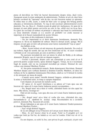 putea să dezvăluie tot felul de lucruri dezonorante despre mine, dacă vroia.
Ajungeam acum la nişte amănunte de administraţie. Trebuie să ştii că, deşi între
buinţez cuvântul de "speranţe" atât de des, nu eşti înzestrat numai cu speranţe.
În mâna mea se află, acum, o sumă de bani care va ajunge din belşug pentru
educaţia şi întreţinerea dumitale. Te rog să mă socoteşti administratorul averii
dumitale. Nu, nu, făcu el - fiindcă aveam de gând să-i mulţumesc; îţi spun de la
început că sunt plătit pentru serviciile pe care le fac, altfel nici nu le-aş face.
S-a găsit de cuviinţă că trebuie să primeşti o educaţie mai bună în conformitate
cu noua dumitale situaţie şi s-a socotit că probabil vei crede necesar şi
important să te bucuri numaidecât de aceste foloase.
I-am spus că din totdeauna le dorisem.
- Nu are importanţă ce ai dorit dumneata întotdeauna, domnule Pip,
răspunse el. Să nu ne depărtăm de subiect. Dacă le doreşti acum, ajunge. Mi-ai
răspuns că eşti gata să intri sub protecţia unui tutore numaidecât? Aşa ai spus?
Am bâlbâit că da.
- Bine. Acum trebuie să mă interesez de gusturile dumitale. Nu cred că
aşa trebuie, bagă de seamă, dar aşa am fost însărcinat să fac. Ai auzit vreodată
vorbindu-se de vreo persoană, pe care ai prefera-o alteia?
Nu auzisem niciodată de nici un tutore în afară de Biddy şi de mătuşa
domnului Wopsle, aşa că i-am dat un răspuns negativ.
- Există o persoană, despre care am cunoştinţă şi care cred că ar fi
potrivită pentru scopul nostru, spuse domnul Jaggers. Totuşi, nu ţi-o recomand,
bagă de seamă, căci eu nu recomand niciodată pe nimeni. Domnul de care
vobesc este domnul Matthew Pocket.
A! Am prins numaidecât numele. Ruda domnişoarei Havisham. Domnul
Matthew despre care vorbeau domnul şi doamna Camilla. Matthew, al cărui loc
trebuia să fie la căpătâiul domnişoarei Havisham, când ea va fi întinsă în rochia
ei de mirească, pe masa de nuntă.
- Cunoşti acest nume? întrebă domnul Jaggers, uitându-se pătrunzător
la mine şi închizând ochii, în timp ce aştepta răspunsul.
I-am răspuns că auzisem de numele acela.
- O! spuse el. Ai auzit! întrebarea e ce părere ai? I-am spus sau am
încercat să-i spun că îi eram foarte îndatorat pentru recomandare...
- Nu, dragul meu! mi-a tăiat el vorba, clătinând foarte rar din capul lui
mare. Mai târziu, reculege-te!
Fără să mă reculeg, i-am spus din nou că îi eram foarte îndatorat pentru
recomandare...
- Nu, dragul meu! mi-a tăiat el vorba din nou, clătinând din cap,
încruntându-se şi zâmbind în acelaşi timp. Recomandare nu e cuvântul
potrivit, domnule Pip. Încearcă alt cuvânt.
M-am îndreptat şi am spus că îi eram foarte îndatorat fiindcă pomenise
de domnul Matthew Pocket...
- Aşa! strigă domnul Jaggers.
Şi eu am adăugat că aş fi bucuros să-l am pe acest domn drept tutore.
- Bine. Ai să-l încerci chiar la el acasă. Totul va fi pregătit şi-l vei
vedea mai întâi pe fiul lui, de îndată ce vei sosi la Londra. Când vrei să vii la
Londra?
Eu am răspuns, cu ochii la Joe, care privea în gol, nemişcat, că pot veni
89
 