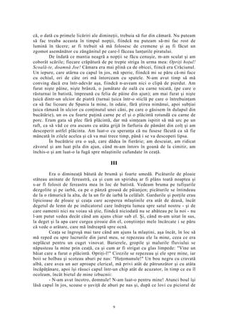 că, o dată cu primele licăriri ale dimineţii, trebuia să fur din cămară. Nu puteam
să fac treaba aceasta în timpul nopţii, fiindcă nu puteam să-mi fac rost de
lumină în tăcere; ar fi trebuit să mă folosesc de cremene şi aş fi făcut un
zgomot asemănător cu zăngănitul pe care-l făceau lanţurile piratului.
De îndată ce mantia neagră a nopţii se făcu cenuşie, m-am sculat şi am
coborât scările; fiecare crăpătură de pe trepte striga în urma mea: Opriţi hoţul!
Scoală-te, doamnă Joe! Cămara era mai plină ca de obicei, fiincă era Crăciunul.
Un iepure, care atârna cu capul în jos, mă sperie, fiindcă mi se păru că-mi face
cu ochiul, ori de câte ori mă întorceam cu spatele. N-am avut timp să mă
conving dacă era într-adevăr aşa, fiindcă n-aveam nici o clipă de pierdut. Am
furat nişte pâine, nişte brânză, o jumătate de oală cu carne tocată, (pe care o
răsturnai în batistă, împreună cu felia de pâine din ajun); am mai furat şi nişte
ţuică dintr-un ulcior de piatră (turnai ţuica într-o sticlă pe care o întrebuinţam
ca să fac licoare de Spania la mine, în odaie, fără ştirea nimănui, apoi subţiai
ţuica rămasă în ulcior cu conţinutul unei căni, pe care o găsisem în dulapul din
bucătărie), un os cu foarte puţină carne pe el şi o plăcintă rotundă cu carne de
porc. Eram gata să plec fără plăcintă, dar mă simţeam ispitit să mă urc pe un
raft, ca să văd ce era ascuns cu atâta grijă în farfuria de pământ din colţ şi am
descoperit astfel plăcinta. Am luat-o cu speranţa că nu fusese făcută ca să fie
mâncată în zilele acelea şi că va mai trece timp, până i se va descoperi lipsa.
În bucătărie era o uşă, care dădea în fierărie; am descuiat, am ridicat
zăvorul şi am luat pila din ajun, când m-am întors în goană de la cimitir, am
închis-o şi am luat-o la fugă spre mlaştinile cufundate în ceaţă.
III
Era o dimineaţă bătută de brumă şi foarte umedă. Picăturile de ploaie
stăteau aninate de fereastră, ca şi cum un spiriduş ar fi plâns toată noaptea şi
s-ar fi folosit de fereastra mea în loc de batistă. Vedeam bruma pe tufişurile
dezgolite şi pe iarbă, ca pe o pânză groasă de păianjen; picăturile se întindeau
de la o rămurică la alta, de la un fir de iarbă la celălalt. Gardurile şi porţile erau
lipicioase de ploaie şi ceaţa care acoperea mlaştinile era atât de deasă, încât
degetul de lemn de pe indicatorul care îndrepta lumea spre satul nostru - şi de
care oamenii nici nu voiau să ştie, fiindcă niciodată nu se abăteau pe la noi - nu
l-am putut vedea decât când am ajuns chiar sub el. Şi, când m-am uitat în sus,
la deget şi la apa care curgea şiroaie din el, conştiinţei mele încărcate i se păru
că vede o arătare, care mă îndreaptă spre ocnă.
Ceaţa se îngroşă mai tare când am ajuns la mlaştini, aşa încât, în loc să
mă reped eu spre lucrurile din jurul meu, se repezeau ele la mine, ceea ce era
neplăcut pentru un cuget vinovat. Barierele, gropile şi malurile fluviului se
năpusteau la mine prin ceaţă, ca şi cum ar fi strigat cu glas limpede: "Vine un
băiat care a furat o plăcintă. Opriţi-l!" Cirezile se repezeau şi ele spre mine, iar
boii se holbau şi scoteau aburi pe nas: "Hoţomanule!" Un bou negru cu cravată
albă, care avea un aer aproape clerical, mă privi atât de pătrunzător şi cu atâta
încăpăţânare, apoi îşi răsuci capul într-un chip atât de acuzator, în timp ce eu îl
ocoleam, încât bietul de mine izbucnii:
- N-am avut încotro, domnule! N-am luat-o pentru mine! Atunci boul îşi
lăsă capul în jos, scoase o şuviţă de aburi pe nas şi, după ce lovi cu piciorul de
9
 