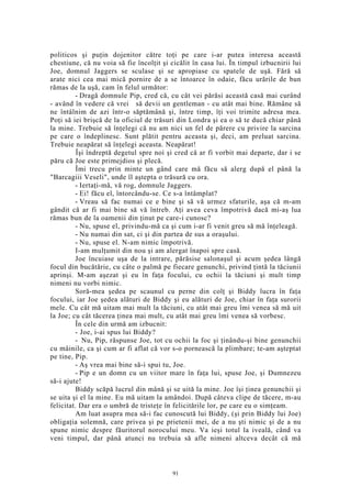 politicos şi puţin dojenitor către toţi pe care i-ar putea interesa această
chestiune, că nu voia să fie încolţit şi cicălit în casa lui. În timpul izbucnirii lui
Joe, domnul Jaggers se sculase şi se apropiase cu spatele de uşă. Fără să
arate nici cea mai mică pornire de a se întoarce în odaie, făcu urările de bun
rămas de la uşă, cam în felul următor:
- Dragă domnule Pip, cred că, cu cât vei părăsi această casă mai curând
- având în vedere că vrei să devii un gentleman - cu atât mai bine. Rămâne să
ne întâlnim de azi într-o săptămână şi, între timp, îţi voi trimite adresa mea.
Poţi să iei brişcă de la oficiul de trăsuri din Londra şi ea o să te ducă chiar până
la mine. Trebuie să înţelegi că nu am nici un fel de părere cu privire la sarcina
pe care o îndeplinesc. Sunt plătit pentru aceasta şi, deci, am preluat sarcina.
Trebuie neapărat să înţelegi aceasta. Neapărat!
Îşi îndreptă degetul spre noi şi cred că ar fi vorbit mai departe, dar i se
păru că Joe este primejdios şi plecă.
Îmi trecu prin minte un gând care mă făcu să alerg după el până la
"Barcagiii Veseli", unde îl aştepta o trăsură cu ora.
- Iertaţi-mă, vă rog, domnule Jaggers.
- Ei! făcu el, întorcându-se. Ce s-a întâmplat?
- Vreau să fac numai ce e bine şi să vă urmez sfaturile, aşa că m-am
gândit că ar fi mai bine să vă întreb. Aţi avea ceva împotrivă dacă mi-aş lua
rămas bun de la oamenii din ţinut pe care-i cunosc?
- Nu, spuse el, privindu-mă ca şi cum i-ar fi venit greu să mă înţeleagă.
- Nu numai din sat, ci şi din partea de sus a oraşului.
- Nu, spuse el. N-am nimic împotrivă.
I-am mulţumit din nou şi am alergat înapoi spre casă.
Joe încuiase uşa de la intrare, părăsise salonaşul şi acum şedea lângă
focul din bucătărie, cu câte o palmă pe fiecare genunchi, privind ţintă la tăciunii
aprinşi. M-am aşezat şi eu în faţa focului, cu ochii la tăciuni şi mult timp
nimeni nu vorbi nimic.
Soră-mea şedea pe scaunul cu perne din colţ şi Biddy lucra în faţa
focului, iar Joe şedea alături de Biddy şi eu alături de Joe, chiar în faţa surorii
mele. Cu cât mă uitam mai mult la tăciuni, cu atât mai greu îmi venea să mă uit
la Joe; cu cât tăcerea ţinea mai mult, cu atât mai greu îmi venea să vorbesc.
În cele din urmă am izbucnit:
- Joe, i-ai spus lui Biddy?
- Nu, Pip, răspunse Joe, tot cu ochii la foc şi ţinându-şi bine genunchii
cu mâinile, ca şi cum ar fi aflat că vor s-o pornească la plimbare; te-am aşteptat
pe tine, Pip.
- Aş vrea mai bine să-i spui tu, Joe.
- Pip e un domn cu un viitor mare în faţa lui, spuse Joe, şi Dumnezeu
să-i ajute!
Biddy scăpă lucrul din mână şi se uită la mine. Joe îşi ţinea genunchii şi
se uita şi el la mine. Eu mă uitam la amândoi. După câteva clipe de tăcere, m-au
felicitat. Dar era o umbră de tristeţe în felicitările lor, pe care eu o simţeam.
Am luat asupra mea să-i fac cunoscută lui Biddy, (şi prin Biddy lui Joe)
obligaţia solemnă, care privea şi pe prietenii mei, de a nu şti nimic şi de a nu
spune nimic despre făuritorul norocului meu. Va ieşi totul la iveală, când va
veni timpul, dar până atunci nu trebuia să afle nimeni altceva decât că mă
91
 