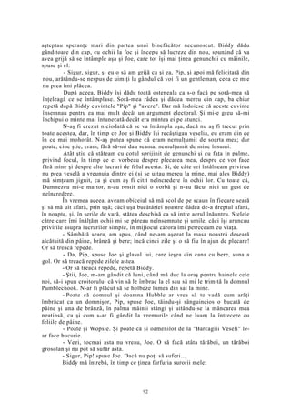 aşteptau speranţe mari din partea unui binefăcător necunoscut. Biddy dădu
gânditoare din cap, cu ochii la foc şi începu să lucreze din nou, spunând că va
avea grijă să se întâmple aşa şi Joe, care tot îşi mai ţinea genunchii cu mâinile,
spuse şi el:
- Sigur, sigur, şi eu o să am grijă ca şi ea, Pip, şi apoi mă felicitară din
nou, arătându-se nespus de uimiţi la gândul că voi fi un gentleman, ceea ce mie
nu prea îmi plăcea.
După aceea, Biddy îşi dădu toată osteneala ca s-o facă pe soră-mea să
înţeleagă ce se întâmplase. Soră-mea râdea şi dădea mereu din cap, ba chiar
repetă după Biddy cuvintele "Pip" şi "avere". Dar mă îndoiesc că aceste cuvinte
însemnau pentru ea mai mult decât un argument electoral. Şi mi-e greu să-mi
închipui o minte mai întunecată decât era mintea ei pe atunci.
N-aş fi crezut niciodată că se va întâmpla aşa, dacă nu aş fi trecut prin
toate acestea, dar, în timp ce Joe şi Biddy îşi recâştigau veselia, eu eram din ce
în ce mai mohorât. N-aş putea spune că eram nemulţumit de soarta mea; dar
poate, cine ştie, eram, fără să-mi dau seama, nemulţumit de mine însumi.
Atât ştiu că stăteam cu cotul sprijinit de genunchi şi cu faţa în palme,
privind focul, în timp ce ei vorbeau despre plecarea mea, despre ce vor face
fără mine şi despre alte lucruri de felul acesta. Şi, de câte ori întâlneam privirea
nu prea veselă a vreunuia dintre ei (şi se uitau mereu la mine, mai ales Biddy)
mă simţeam jignit, ca şi cum aş fi citit neîncredere în ochii lor. Cu toate că,
Dumnezeu mi-e martor, n-au rostit nici o vorbă şi n-au făcut nici un gest de
neîncredere.
În vremea aceea, aveam obiceiul să mă scol de pe scaun în fiecare seară
şi să mă uit afară, prin uşă; căci uşa bucătăriei noastre dădea de-a dreptul afară,
în noapte, şi, în serile de vară, stătea deschisă ca să intre aerul înăuntru. Stelele
către care îmi înălţăm ochii mi se păreau neînsemnate şi umile, căci îşi aruncau
privirile asupra lucrurilor simple, în mijlocul cărora îmi petreceam eu viaţa.
- Sâmbătă seara, am spus, când ne-am aşezat la masa noastră deseară
alcătuită din pâine, brânză şi bere; încă cinci zile şi o să fiu în ajun de plecare!
Or să treacă repede.
- Da, Pip, spuse Joe şi glasul lui, care ieşea din cana cu bere, suna a
gol. Or să treacă repede zilele astea.
- Or să treacă repede, repetă Biddy.
- Ştii, Joe, m-am gândit că luni, când mă duc la oraş pentru hainele cele
noi, să-i spun croitorului că vin să le îmbrac la el sau să mi le trimită la domnul
Pumblechook. N-ar fi plăcut să se holbeze lumea din sat la mine.
- Poate că domnul şi doamna Hubble ar vrea să te vadă cum arăţi
îmbrăcat ca un domnişor, Pip, spuse Joe, tăindu-şi sânguincios o bucată de
pâine şi una de brânză, în palma mâinii stângi şi uitându-se la mâncarea mea
neatinsă, ca şi cum s-ar fi gândit la vremurile când ne luam la întrecere cu
feliile de pâine.
- Poate şi Wopsle. Şi poate că şi oamenilor de la "Barcagiii Veseli" le-
ar face bucurie.
- Vezi, tocmai asta nu vreau, Joe. O să facă atâta tărăboi, un tărăboi
grosolan şi nu pot să sufăr asta.
- Sigur, Pip! spuse Joe. Dacă nu poţi să suferi...
Biddy mă întrebă, în timp ce ţinea farfuria surorii mele:
92
 