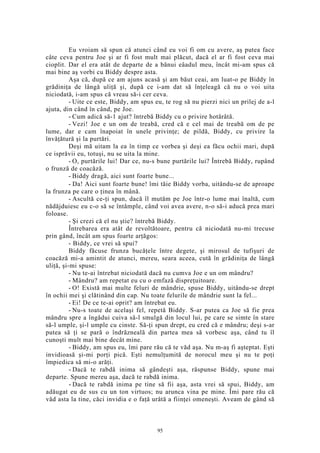 Eu vroiam să spun că atunci când eu voi fi om cu avere, aş putea face
câte ceva pentru Joe şi ar fi fost mult mai plăcut, dacă el ar fi fost ceva mai
cioplit. Dar el era atât de departe de a bănui eâadul meu, încât mi-am spus că
mai bine aş vorbi cu Biddy despre asta.
Aşa că, după ce am ajuns acasă şi am băut ceai, am luat-o pe Biddy în
grădiniţa de lângă uliţă şi, după ce i-am dat să înţeleagă că nu o voi uita
niciodată, i-am spus că vreau să-i cer ceva.
- Uite ce este, Biddy, am spus eu, te rog să nu pierzi nici un prilej de a-l
ajuta, din când în când, pe Joe.
- Cum adică să-1 ajut? întrebă Biddy cu o privire hotărâtă.
- Vezi! Joe e un om de treabă, cred că e cel mai de treabă om de pe
lume, dar e cam înapoiat în unele privinţe; de pildă, Biddy, cu privire la
învăţătură şi la purtări.
Deşi mă uitam la ea în timp ce vorbea şi deşi ea făcu ochii mari, după
ce isprăvii eu, totuşi, nu se uita la mine.
- O, purtările lui! Dar ce, nu-s bune purtările lui? Întrebă Biddy, rupând
o frunză de coacăză.
- Biddy dragă, aici sunt foarte bune...
- Da! Aici sunt foarte bune! îmi tăie Biddy vorba, uitându-se de aproape
la frunza pe care o ţinea în mână.
- Ascultă ce-ţi spun, dacă îl mutăm pe Joe într-o lume mai înaltă, cum
nădăjduiesc eu c-o să se întâmple, când voi avea avere, n-o să-i aducă prea mari
foloase.
- Şi crezi că el nu ştie? întrebă Biddy.
Întrebarea era atât de revoltătoare, pentru că niciodată nu-mi trecuse
prin gând, încât am spus foarte arţăgos:
- Biddy, ce vrei să spui?
Biddy făcuse frunza bucăţele între degete, şi mirosul de tufişuri de
coacăză mi-a amintit de atunci, mereu, seara aceea, cută în grădiniţa de lângă
uliţă, şi-mi spuse:
- Nu te-ai întrebat niciodată dacă nu cumva Joe e un om mândru?
- Mândru? am repetat eu cu o emfază dispreţuitoare.
- O! Există mai multe feluri de mândrie, spuse Biddy, uitându-se drept
în ochii mei şi clătinând din cap. Nu toate felurile de mândrie sunt la fel...
- Ei! De ce te-ai oprit? am întrebat eu.
- Nu-s toate de acelaşi fel, repetă Biddy. S-ar putea ca Joe să fie prea
mândru spre a îngădui cuiva să-l smulgă din locul lui, pe care se simte în stare
să-l umple, şi-l umple cu cinste. Să-ţi spun drept, eu cred că e mândru; deşi s-ar
putea să ţi se pară o îndrăzneală din partea mea să vorbesc aşa, când tu îl
cunoşti mult mai bine decât mine.
- Biddy, am spus eu, îmi pare rău că te văd aşa. Nu m-aş fi aşteptat. Eşti
invidioasă şi-mi porţi pică. Eşti nemulţumită de norocul meu şi nu te poţi
împiedica să mi-o arăţi.
- Dacă te rabdă inima să gândeşti aşa, răspunse Biddy, spune mai
departe. Spune mereu aşa, dacă te rabdă inima.
- Dacă te rabdă inima pe tine să fii aşa, asta vrei să spui, Biddy, am
adăugat eu de sus cu un ton virtuos; nu arunca vina pe mine. Îmi pare rău că
văd asta la tine, căci invidia e o faţă urâtă a fiinţei omeneşti. Aveam de gând să
95
 