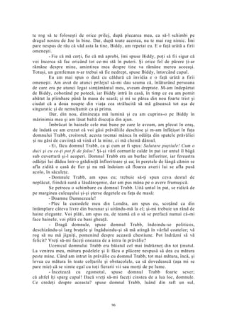 te rog să te foloseşti de orice prilej, după plecarea mea, ca să-l schimbi pe
dragul nostru de Joe în bine. Dar, după toate acestea, nu te mai rog nimic. Îmi
pare nespus de rău că văd asta la tine, Biddy, am repetat eu. E o faţă urâtă a firii
omeneşti.
- Fie că mă cerţi, fie că mă aprobi, îmi spuse Biddy, poţi să fii sigur că
voi încerca să fac oricând tot ce-mi stă în puteri. Şi orice fel de părere ţi-ar
rămâne despre mine, amintirea mea despre tine va rămâne mereu aceeaşi.
Totuşi, un gentleman n-ar trebui să fie nedrept, spuse Biddy, întorcând capul.
Eu am mai spus o dată cu căldură că invidia e o faţă urâtă a firii
omeneşti. Am avut de atunci prilejul să-mi dau seama că, înlăturând persoana
de care era pe atunci legat simţământul meu, aveam dreptate. M-am îndepărtat
de Biddy, coborând pe potecă, iar Biddy intră în casă, în timp ce eu am pornit
abătut la plimbare până la masa de seară; şi mi se părea din nou foarte trist şi
ciudat că a doua noapte din viaţa cea strălucită să mă găsească tot aşa de
singuratic şi de nemulţumit ca şi prima.
Dar, din nou, dimineaţa mă lumină şi eu am cuprins-o pe Biddy în
mărinimia mea şi am lăsat baltă discuţia din ajun.
Îmbrăcat în hainele cele mai bune pe care le aveam, am plecat în oraş,
de îndată ce am crezut că voi găsi prăvăliile deschise şi m-am înfăţişat în faţa
domnului Trabb, croitorul; acesta tocmai mânca în odăiţa din spatele prăvăliei
şi nu găsi de cuviinţă să vină el la mine, ci mă chemă dânsul.
- Ei, făcu domnul Trabb, ca şi cum ar fi spus: Salutare puştiule! Cum o
duci şi cu ce-ţi pot fi de folos? Şi-şi vârî cornurile calde în pat iar untul îl băgă
sub cuvertură şi-l acoperi. Domnul Trabb era un burlac înfloritor, iar fereastra
odăiţei lui dădea într-o grădiniţă înfloritoare şi ea; în peretele de lângă cămin se
afla zidită o casă de fier şi nu mă îndoiam că floarea averii lui se afla pusă
acolo, în săculeţe.
- Domnule Trabb, am spus eu; trebuie să-ţi spun ceva destul de
neplăcut, fiindcă sună a lăudăroşenie, dar am pus mâna pe o avere frumuşică.
Se petrecu o schimbare cu domnul Trabb. Uită untul în pat, se ridică de
pe marginea culcuşului şi-şi şterse degetele cu faţa de masă:
- Doamne Dumnezeule!
- Plec la custodele meu din Londra, am spus eu, scoţând ca din
întâmplare câteva livre din buzunar şi uitându-mă la el; şi-mi trebuie un rând de
haine elegante. Voi plăti, am spus eu, de teamă că o să se prefacă numai că-mi
face hainele, voi plăti cu bani gheaţă.
- Dragă domnule, spuse domnul Trabb, îndoindu-se politicos,
deschizându-şi larg braţele şi îngăduindu-şi să mă atingă în vârful coatelor; vă
rog să nu mă jigniţi, pomenind despre această chestiune. Pot îndrăzni să vă
felicit? Vreţi să-mi faceţi onoarea de a intra în prăvălie?
Ucenicul domnului Trabb era băiatul cel mai îndrăzneţ din tot ţinutul.
La venirea mea, mătura podelele şi îi făcu o plăcere nespusă să dea cu mătura
peste mine. Când am intrat în prăvălie cu domnul Trabb, tot mai mătura, încă, şi
lovea cu mătura în toate colţurile şi obstacolele, ca să dovedească (aşa mi se
pare mie) că se simte egal cu toţi fierarii vii sau morţi de pe lume.
- Încetează cu zgomotul, spuse domnul Trabb foarte sever;
că altfel îţi sparg capul! Dacă vreţi să-mi faceţi cinstea de a lua loc, domnule.
Ce credeţi despre aceasta? spuse domnul Trabb, luând din raft un sul,
96
 