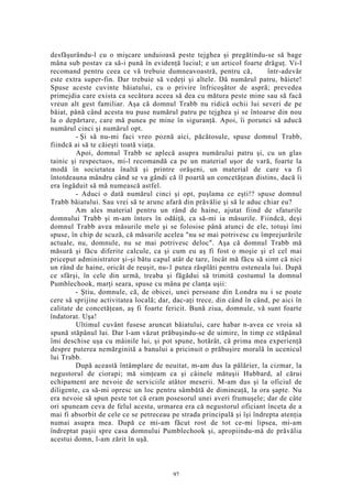 desfăşurându-l cu o mişcare unduioasă peste tejghea şi pregătindu-se să bage
mâna sub postav ca să-i pună în evidenţă luciul; e un articol foarte drăguţ. Vi-l
recomand pentru ceea ce vă trebuie dumneavoastră, pentru că, într-adevăr
este extra super-fin. Dar trebuie să vedeţi şi altele. Dă numărul patru, băiete!
Spuse aceste cuvinte băiatului, cu o privire înfricoşător de aspră; prevedea
primejdia care exista ca secătura aceea să dea cu mătura peste mine sau să facă
vreun alt gest familiar. Aşa că domnul Trabb nu ridică ochii lui severi de pe
băiat, până când acesta nu puse numărul patru pe tejghea şi se întoarse din nou
la o depărtare, care mă punea pe mine în siguranţă. Apoi, îi porunci să aducă
numărul cinci şi numărul opt.
- Şi să nu-mi faci vreo poznă aici, păcătosule, spuse domnul Trabb,
fiindcă ai să te căieşti toată viaţa.
Apoi, domnul Trabb se aplecă asupra numărului patru şi, cu un glas
tainic şi respectuos, mi-l recomandă ca pe un material uşor de vară, foarte la
modă în societatea înaltă şi printre orăşeni, un material de care va fi
întotdeauna mândru când se va gândi că îl poartă un concetăţean distins, dacă îi
era îngăduit să mă numească astfel.
- Aduci o dată numărul cinci şi opt, puşlama ce eşti!? spuse domnul
Trabb băiatului. Sau vrei să te arunc afară din prăvălie şi să le aduc chiar eu?
Am ales material pentru un rând de haine, ajutat fiind de sfaturile
domnului Trabb şi m-am întors în odăiţă, ca să-mi ia măsurile. Fiindcă, deşi
domnul Trabb avea măsurile mele şi se folosise până atunci de ele, totuşi îmi
spuse, în chip de scuză, că măsurile acelea "nu se mai potrivesc cu împrejurările
actuale, nu, domnule, nu se mai potrivesc deloc". Aşa că domnul Trabb mă
măsură şi făcu diferite calcule, ca şi cum eu aş fi fost o moşie şi el cel mai
priceput administrator şi-şi bătu capul atât de tare, încât mă făcu să simt că nici
un rând de haine, oricât de reuşit, nu-1 putea răsplăti pentru osteneala lui. După
ce sfârşi, în cele din urmă, treaba şi făgădui să trimită costumul la domnul
Pumblechook, marţi seara, spuse cu mâna pe clanţa uşii:
- Ştiu, domnule, că, de obicei, unei persoane din Londra nu i se poate
cere să sprijine activitatea locală; dar, dac-aţi trece, din când în când, pe aici în
calitate de concetăţean, aş fi foarte fericit. Bună ziua, domnule, vă sunt foarte
îndatorat. Uşa!
Ultimul cuvânt fusese aruncat băiatului, care habar n-avea ce vroia să
spună stăpânul lui. Dar l-am văzut prăbuşindu-se de uimire, în timp ce stăpânul
îmi deschise uşa cu mâinile lui, şi pot spune, hotărât, că prima mea experienţă
despre puterea nemărginită a banului a pricinuit o prăbuşire morală în ucenicul
lui Trabb.
După această întâmplare de neuitat, m-am dus la pălărier, la cizmar, la
negustorul de ciorapi; mă simţeam ca şi câinele mătuşii Hubbard, al cărui
echipament are nevoie de serviciile atâtor meserii. M-am dus şi la oficiul de
diligente, ca să-mi opresc un loc pentru sâmbătă de dimineaţă, la ora şapte. Nu
era nevoie să spun peste tot că eram posesorul unei averi frumuşele; dar de câte
ori spuneam ceva de felul acesta, urmarea era că negustorul oficiant înceta de a
mai fi absorbit de cele ce se petreceau pe strada principală şi îşi îndrepta atenţia
numai asupra mea. După ce mi-am făcut rost de tot ce-mi lipsea, mi-am
îndreptat paşii spre casa domnului Pumblechook şi, apropiindu-mă de prăvălia
acestui domn, l-am zărit în uşă.
97
 