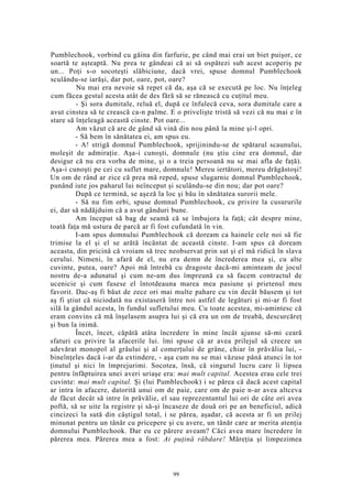Pumblechook, vorbind cu găina din farfurie, pe când mai erai un biet puişor, ce
soartă te aşteaptă. Nu prea te gândeai că ai să ospătezi sub acest acoperiş pe
un... Poţi s-o socoteşti slăbiciune, dacă vrei, spuse domnul Pumblechook
sculându-se iarăşi, dar pot, oare, pot, oare?
Nu mai era nevoie să repet că da, aşa că se execută pe loc. Nu înţeleg
cum făcea gestul acesta atât de des fără să se rănească cu cuţitul meu.
- Şi sora dumitale, reluă el, după ce înfulecă ceva, sora dumitale care a
avut cinstea să te crească ca-n palme. E o privelişte tristă să vezi că nu mai e în
stare să înţeleagă această cinste. Pot oare...
Am văzut că are de gând să vină din nou până la mine şi-l opri.
- Să bem în sănătatea ei, am spus eu.
- A! strigă domnul Pumblechook, sprijinindu-se de spătarul scaunului,
moleşit de admiraţie. Aşa-i cunoşti, domnule (nu ştiu cine era domnul, dar
desigur că nu era vorba de mine, şi o a treia persoană nu se mai afla de faţă).
Aşa-i cunoşti pe cei cu suflet mare, domnule! Mereu iertători, mereu drăgăstoşi!
Un om de rând ar zice că prea mă reped, spuse slugarnic domnul Pumblechook,
punând iute jos paharul lui neînceput şi sculându-se din nou; dar pot oare?
După ce termină, se aşeză la loc şi bău în sănătatea surorii mele.
- Să nu fim orbi, spuse domnul Pumblechook, cu privire la cusururile
ei, dar să nădăjduim că a avut gânduri bune.
Am început să bag de seamă că se îmbujora la faţă; cât despre mine,
toată faţa mă ustura de parcă ar fi fost cufundată în vin.
I-am spus domnului Pumblechook că doream ca hainele cele noi să fie
trimise la el şi el se arătă încântat de această cinste. I-am spus că doream
aceasta, din pricină că vroiam să trec neobservat prin sat şi el mă ridică în slava
cerului. Nimeni, în afară de el, nu era demn de încrederea mea şi, cu alte
cuvinte, putea, oare? Apoi mă întrebă cu dragoste dacă-mi aminteam de jocul
nostru de-a adunatul şi cum ne-am dus împreună ca să facem contractul de
ucenicie şi cum fusese el întotdeauna marea mea pasiune şi prietenul meu
favorit. Dac-aş fi băut de zece ori mai multe pahare cu vin decât băusem şi tot
aş fi ştiut că niciodată nu existaseră între noi astfel de legături şi mi-ar fi fost
silă la gândul acesta, în fundul sufletului meu. Cu toate acestea, mi-amintesc că
eram convins că mă înşelasem asupra lui şi că era un om de treabă, descurcăreţ
şi bun la inimă.
Încet, încet, căpătă atâta încredere în mine încât ajunse să-mi ceară
sfaturi cu privire la afacerile lui. îmi spuse că ar avea prilejul să creeze un
adevărat monopol al grâului şi al comerţului de grâne, chiar în prăvălia lui, -
bineînţeles dacă i-ar da extindere, - aşa cum nu se mai văzuse până atunci în tot
ţinutul şi nici în împrejurimi. Socotea, însă, că singurul lucru care îi lipsea
pentru înfăptuirea unei averi uriaşe era: mai mult capital. Acestea erau cele trei
cuvinte: mai mult capital. Şi (lui Pumblechook) i se părea că dacă acest capital
ar intra în afacere, datorită unui om de paie, care om de paie n-ar avea altceva
de făcut decât să intre în prăvălie, el sau reprezentantul lui ori de câte ori avea
poftă, să se uite la registre şi să-şi încaseze de două ori pe an beneficiul, adică
cincizeci la sută din câştigul total, i se părea, aşadar, că acesta ar fi un prilej
minunat pentru un tânăr cu pricepere şi cu avere, un tânăr care ar merita atenţia
domnului Pumblechook. Dar eu ce părere aveam? Căci avea mare încredere în
părerea mea. Părerea mea a fost: Ai puţină răbdare! Măreţia şi limpezimea
99
 