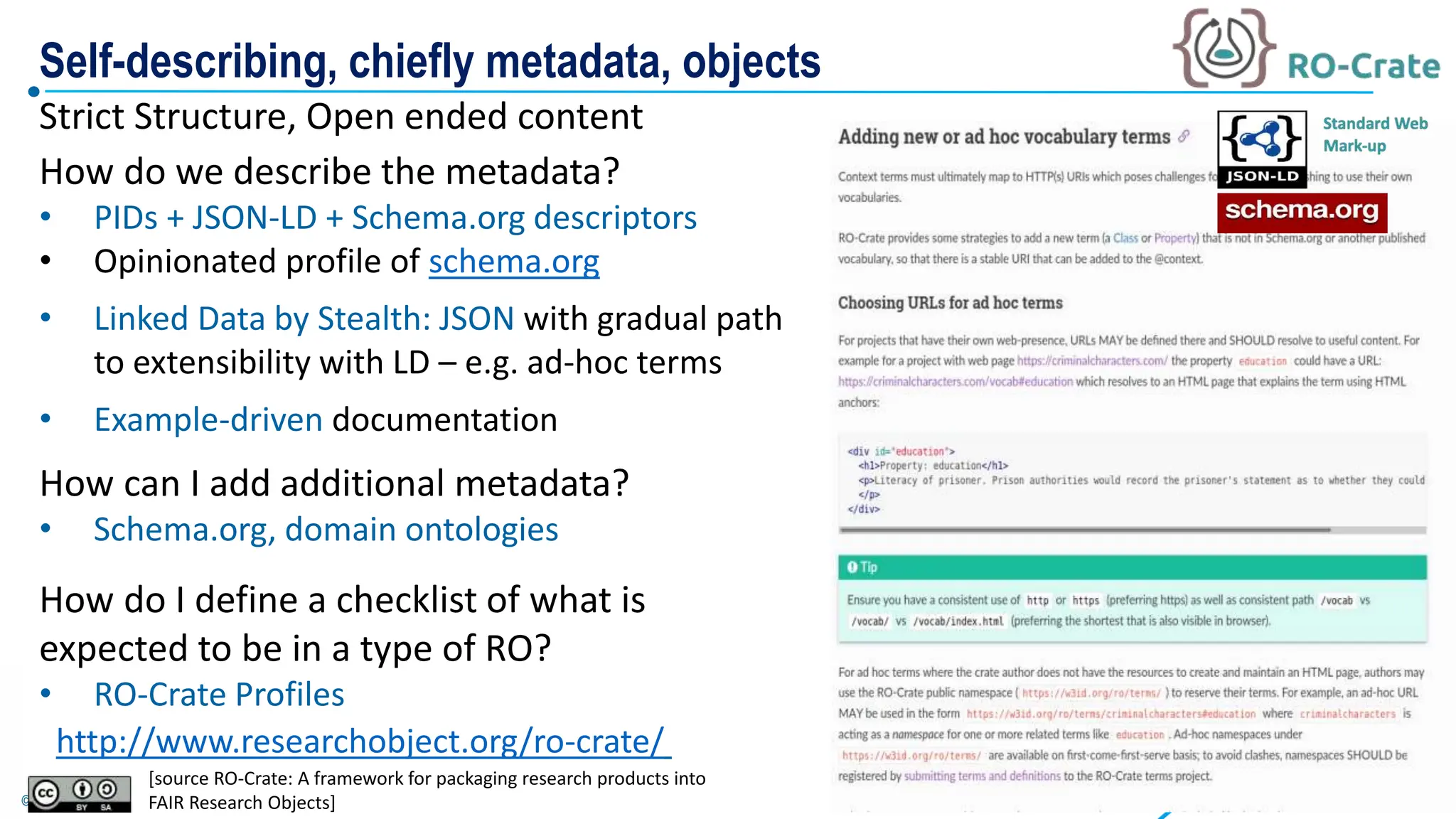 © Poznan Supercomputing and Networking Center
How do we describe the metadata?
• PIDs + JSON-LD + Schema.org descriptors
• Opinionated profile of schema.org
• Linked Data by Stealth: JSON with gradual path
to extensibility with LD – e.g. ad-hoc terms
• Example-driven documentation
How can I add additional metadata?
• Schema.org, domain ontologies
How do I define a checklist of what is
expected to be in a type of RO?
• RO-Crate Profiles
http://www.researchobject.org/ro-crate/
Strict Structure, Open ended content
Self-describing, chiefly metadata, objects
[source RO-Crate: A framework for packaging research products into
FAIR Research Objects]
 