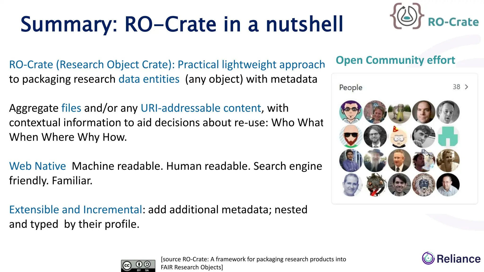 Summary: RO-Crate in a nutshell
[source RO-Crate: A framework for packaging research products into
FAIR Research Objects]
RO-Crate (Research Object Crate): Practical lightweight approach
to packaging research data entities (any object) with metadata
Aggregate files and/or any URI-addressable content, with
contextual information to aid decisions about re-use: Who What
When Where Why How.
Web Native Machine readable. Human readable. Search engine
friendly. Familiar.
Extensible and Incremental: add additional metadata; nested
and typed by their profile.
Open Community effort
 