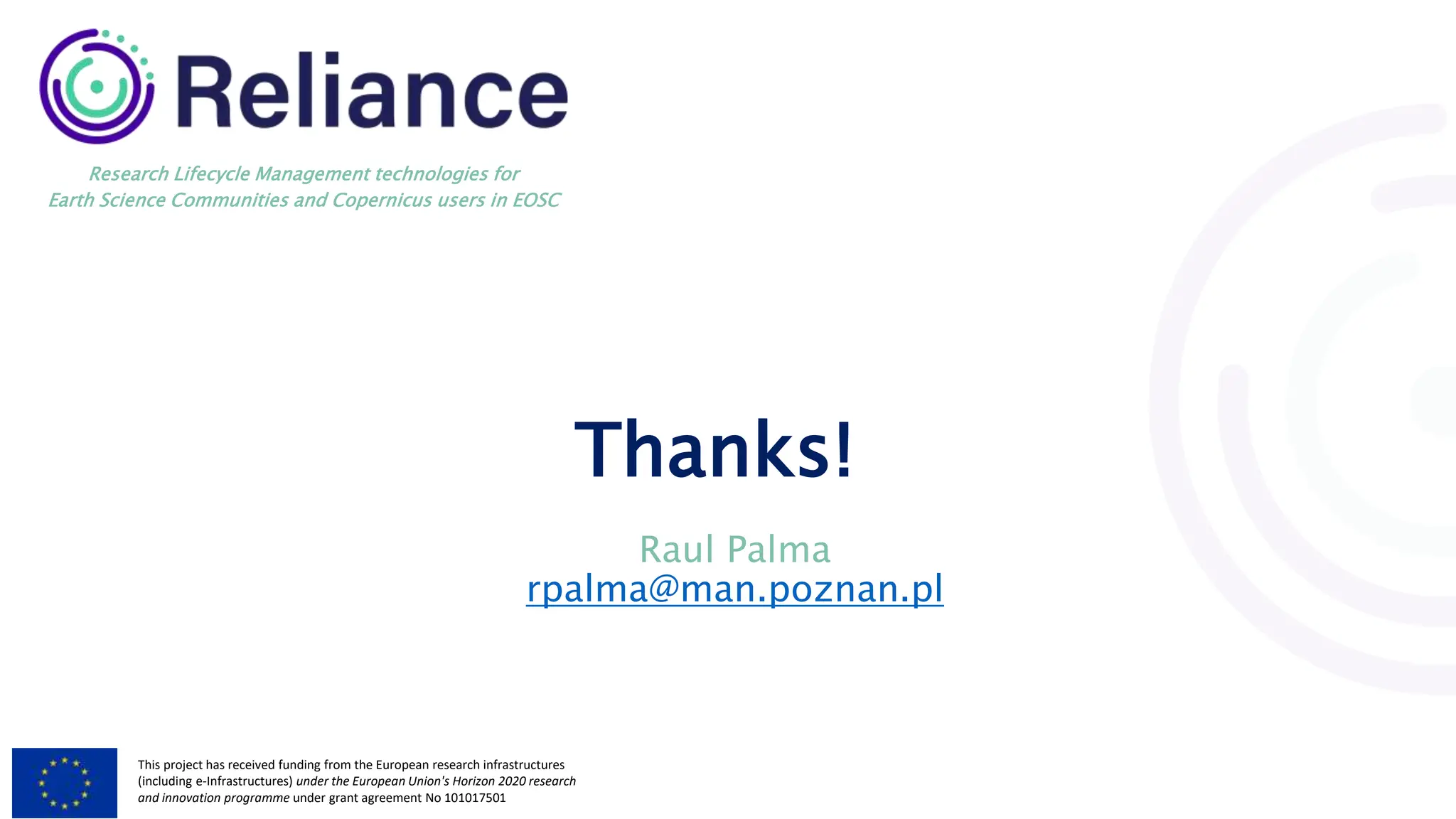 This project has received funding from the European research infrastructures
(including e-Infrastructures) under the European Union's Horizon 2020 research
and innovation programme under grant agreement No 101017501
Research Lifecycle Management technologies for
Earth Science Communities and Copernicus users in EOSC
Thanks!
Raul Palma
rpalma@man.poznan.pl
 