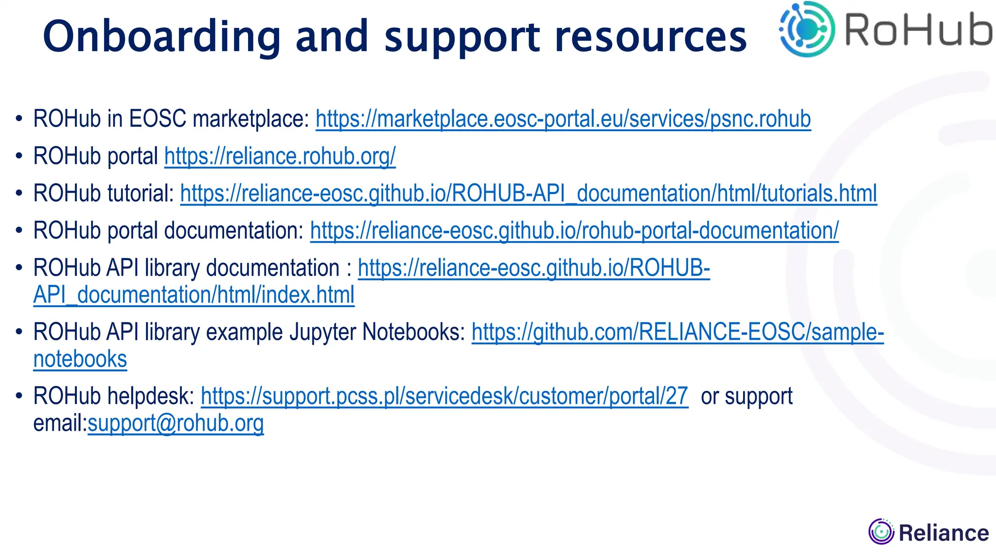• ROHub in EOSC marketplace: https://marketplace.eosc-portal.eu/services/psnc.rohub
• ROHub portal https://reliance.rohub.org/
• ROHub tutorial: https://reliance-eosc.github.io/ROHUB-API_documentation/html/tutorials.html
• ROHub portal documentation: https://reliance-eosc.github.io/rohub-portal-documentation/
• ROHub API library documentation : https://reliance-eosc.github.io/ROHUB-
API_documentation/html/index.html
• ROHub API library example Jupyter Notebooks: https://github.com/RELIANCE-EOSC/sample-
notebooks
• ROHub helpdesk: https://support.pcss.pl/servicedesk/customer/portal/27 or support
email:support@rohub.org
Onboarding and support resources
 