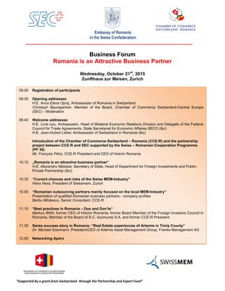 “Supported by a grant from Switzerland through the Partnership and Expert Fund”
Embassy of Romania
in the Swiss Confederation
Business Forum
Romania is an Attractive Business Partner
Wednesday, October 21st
, 2015
Zunfthaus zur Meisen, Zurich
ş
09.00 Registration of participants
09.30 Opening addresses
H.E. Anca Elena Opriş, Ambassador of Romania in Switzerland
Christoph Baumgartner, Member of the Board, Chamber of Commerce Switzerland-Central Europe
(SEC) - Moderation
09.40 Welcome addresses
H.E. Livia Leu, Ambassador, Head of Bilateral Economic Relations Division and Delegate of the Federal
Council for Trade Agreements, State Secretariat for Economic Affaires SECO (tbc)
H.E. Jean-Hubert Lebet, Ambassador of Switzerland in Romania (tbc)
Introduction of the Chamber of Commerce Switzerland – Romania (CCE-R) and the partnership
project between CCE-R and SEC supported by the Swiss – Romanian Cooperation Programme
(PF 38)
Mr. François Pétry, CCE-R President and CEO of Holcim Romania
10.15 „Romania is an attractive business partner“
H.E. Alexandru Năstase, Secretary of State, Head of Department for Foreign Investments and Public-
Private Partnership (tbc).
10.35 “Current chances and risks of the Swiss MEM-Industry“
Hans Hess, President of Swissmem, Zurich
10.55 “Romanian outsourcing partners mainly focused on the local MEM-Industry“
Presentation of qualified Romanian business partners - company profiles
Barbu Mihăescu, Senior Consultant, CCE-R
11.15 “Best practices in Romania – Dos and Don’ts“
Markus Wirth, former CEO of Holcim Romania, former Board Member of the Foreign Investors Council in
Romania, Member of the Board of S.C. Azomures S.A. and former CCE-R President
11.35 Swiss success story in Romania: “Real Estate experiences of Artemis in Timiș County”
Dr. Michael Soormann, President/CEO of Artemis Asset Management Group, Franke Management AG
12.00 Networking Apéro
 