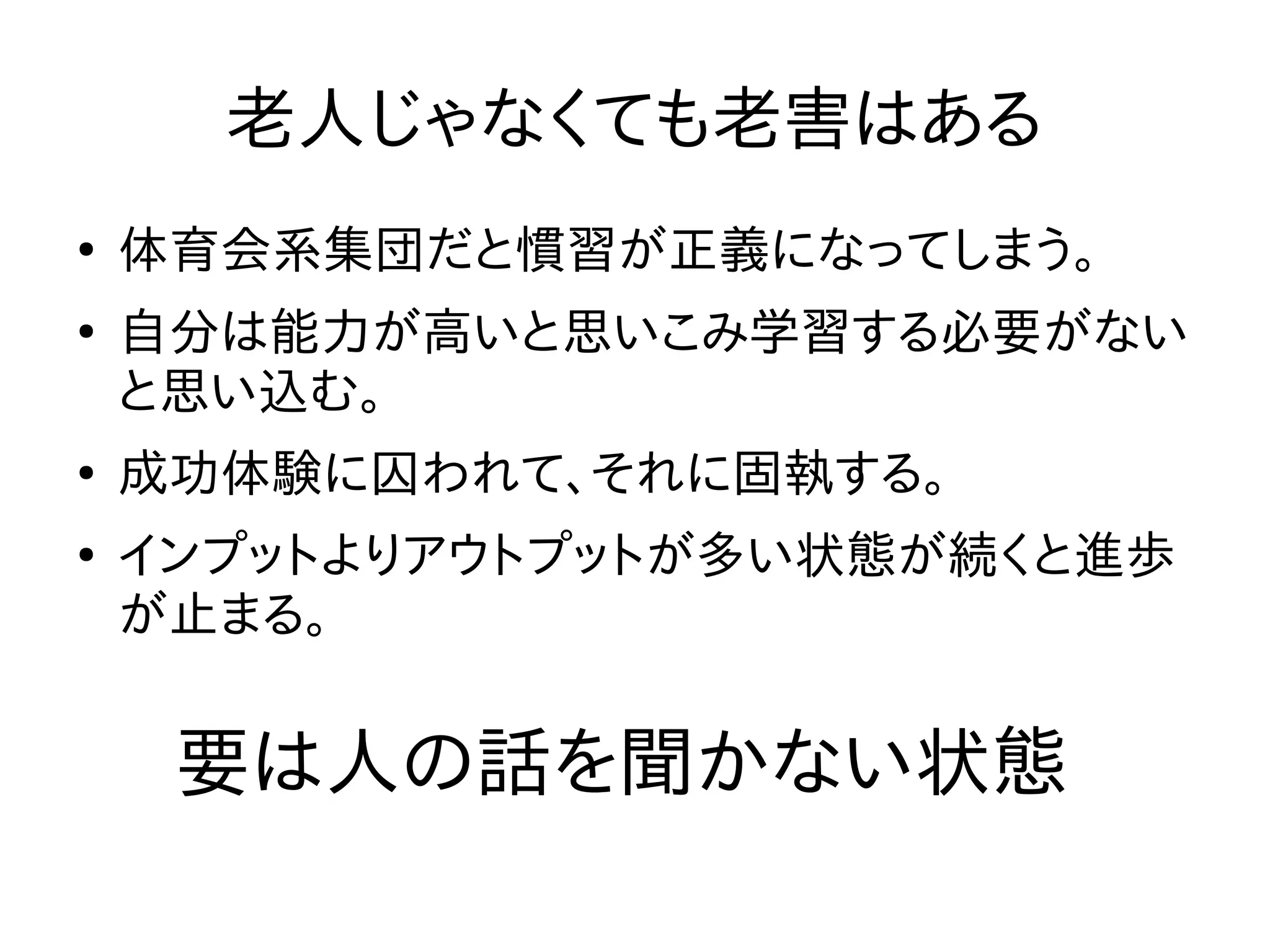 老人じゃなくても老害はある
●
体育会系集団だと慣習が正義になってしまう。
●
自分は能力が高いと思いこみ学習する必要がない
と思い込む。
●
成功体験に囚われて、それに固執する。
●
インプットよりアウトプットが多い状態が続くと進歩
が止まる。
要は人の話を聞かない状態
 