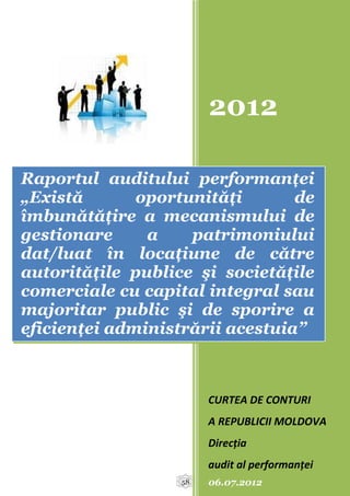 2012

Raportul auditului performanţei
„Există       oportunităţi       de
îmbunătăţire a mecanismului de
gestionare     a    patrimoniului
dat/luat în locaţiune de către
autorităţile publice şi societăţile
comerciale cu capital integral sau
majoritar public şi de sporire a
eficienţei administrării acestuia”



                        CURTEA DE CONTURI
                        A REPUBLICII MOLDOVA
                        Direcția
                        audit al performanței
                   58   06.07.2012
 