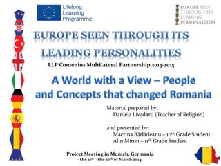 LLP Comenius Multilateral Partnership 2013-2015
Material prepared by:
Daniela Livadaru (Teacher of Religion)
and presented by:
Macrina Bârlădeanu – 1oth Grade Student
Alin Miron – 11th Grade Student
Project Meeting in Munich, Germania
- the 21st – the 26th of March 2014-
 