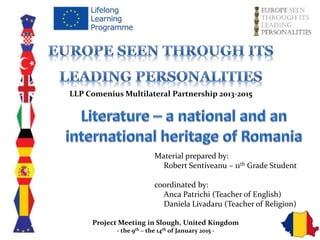 LLP Comenius Multilateral Partnership 2013-2015
Material prepared by:
Robert Sentiveanu – 11th Grade Student
coordinated by:
Anca Patrichi (Teacher of English)
Daniela Livadaru (Teacher of Religion)
Project Meeting in Slough, United Kingdom
- the 9th – the 14th of January 2015 -
 