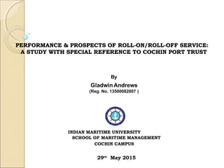 PERFORMANCE & PROSPECTS OF ROLL-ON/ROLL-OFF SERVICE:PERFORMANCE & PROSPECTS OF ROLL-ON/ROLL-OFF SERVICE:
A STUDY WITH SPECIAL REFERENCE TO COCHIN PORT TRUSTA STUDY WITH SPECIAL REFERENCE TO COCHIN PORT TRUST
INDIAN MARITIME UNIVERSITY
SCHOOL OF MARITIME MANAGEMENT
COCHIN CAMPUS
29th
May 2015
 