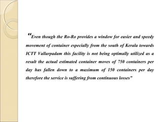 “Even though the Ro-Ro provides a window for easier and speedy
movement of container especially from the south of Kerala towards
ICTT Vallarpadam this facility is not being optimally utilized as a
result the actual estimated container moves of 750 containers per
day has fallen down to a maximum of 150 containers per day
therefore the service is suffering from continuous losses”
 