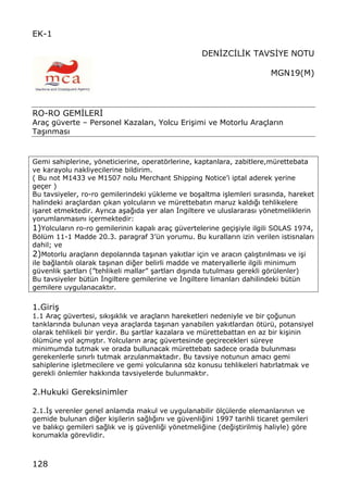 128
EK-1
DEN€ZC€L€K TAVS€YE NOTU
MGN19(M)
RO-RO GEM€LER€
Ara‡ g†verte ‹ Personel Kazalar„, Yolcu Eri…imi ve Motorlu Ara‡lar„n
Ta…„nmas„
Gemi sahiplerine, yƒneticierine, operatƒrlerine, kaptanlara, zabitlere,m†rettebata
ve karayolu nakliyecilerine bildirim.
( Bu not M1433 ve M1507 nolu Merchant Shipping NoticeŒi iptal aderek yerine
ge‡er )
Bu tavsiyeler, ro-ro gemilerindeki y†kleme ve bo…altma i…lemleri s„ras„nda, hareket
halindeki ara‡lardan ‡„kan yolcular„n ve m†rettebat„n maruz kald„‚„ tehlikelere
i…aret etmektedir. Ayr„ca a…a‚„da yer alan €ngiltere ve uluslararas„ yƒnetmeliklerin
yorumlanmas„n„ i‡ermektedir:
1)Yolcular„n ro-ro gemilerinin kapal„ ara‡ g†vertelerine ge‡i…iyle ilgili SOLAS 1974,
Bƒl†m 11-1 Madde 20.3. paragraf 3Œ†n yorumu. Bu kurallar„n izin verilen istisnalar„
dahil; ve
2)Motorlu ara‡lar„n depolar„nda ta…„nan yak„tlar i‡in ve arac„n ‡al„…t„r„lmas„ ve i…i
ile ba‚lant„l„ olarak ta…„nan di‚er belirli madde ve materyallerle ilgili minimum
g†venlik …artlar„ (•tehlikeli mallar• …artlar„ d„…„nda tutulmas„ gerekli gƒr†lenler)
Bu tavsiyeler b†t†n €ngiltere gemilerine ve €ngiltere limanlar„ dahilindeki b†t†n
gemilere uygulanacakt„r.
1.Giri…
1.1 Ara‡ g†vertesi, s„k„…„kl„k ve ara‡lar„n hareketleri nedeniyle ve bir ‡o‚unun
tanklar„nda bulunan veya ara‡larda ta…„nan yanabilen yak„tlardan ƒt†r†, potansiyel
olarak tehlikeli bir yerdir. Bu …artlar kazalara ve m†rettebattan en az bir ki…inin
ƒl†m†ne yol a‡m„…t„r. Yolcular„n ara‡ g†vertesinde ge‡irecekleri s†reye
minimumda tutmak ve orada bullunacak m†rettebat„ sadece orada bulunmas„
gerekenlerle s„n„rl„ tutmak arzulanmaktad„r. Bu tavsiye notunun amac„ gemi
sahiplerine i…letmecilere ve gemi yolcular„na sƒz konusu tehlikeleri hat„rlatmak ve
gerekli ƒnlemler hakk„nda tavsiyelerde bulunmakt„r.
2.Hukuki Gereksinimler
2.1.€… verenler genel anlamda makul ve uygulanabilir ƒl‡†lerde elemanlar„n„n ve
gemide bulunan di‚er ki…ilerin sa‚l„‚„n„ ve g†venli‚ini 1997 tarihli ticaret gemileri
ve bal„k‡„ gemileri sa‚l„k ve i… g†venli‚i yƒnetmeli‚ine (de‚i…tirilmi… haliyle) gƒre
korumakla gƒrevlidir.
 