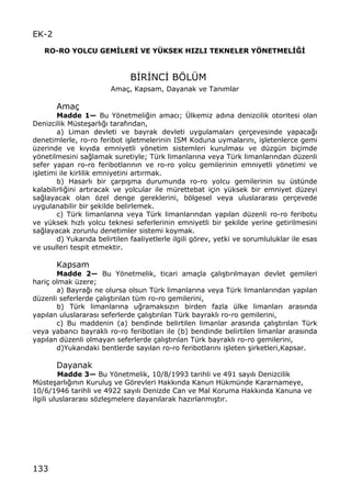 133
EK-2
RO-RO YOLCU GEMŠLERŠ VE YˆKSEK HIZLI TEKNELER Y‡NETMELŠŒŠ
B€R€NC€ BˆL•M
Ama‡, Kapsam, Dayanak ve Tan„mlar
Ama‡
Madde 1Ž Bu Yƒnetmeli‚in amac„; •lkemiz ad„na denizcilik otoritesi olan
Denizcilik M†ste…arl„‚„ taraf„ndan,
a) Liman devleti ve bayrak devleti uygulamalar„ ‡er‡evesinde yapaca‚„
denetimlerle, ro-ro feribot i…letmelerinin ISM Koduna uymalar„n„, i…letenlerce gemi
†zerinde ve k„y„da emniyetli yƒnetim sistemleri kurulmas„ ve d†zg†n bi‡imde
yƒnetilmesini sa‚lamak suretiyle; T†rk limanlar„na veya T†rk limanlar„ndan d†zenli
sefer yapan ro-ro feribotlar„n„n ve ro-ro yolcu gemilerinin emniyetli yƒnetimi ve
i…letimi ile kirlilik emniyetini art„rmak.
b) Hasarl„ bir ‡arp„…ma durumunda ro-ro yolcu gemilerinin su †st†nde
kalabilirli‚ini art„racak ve yolcular ile m†rettebat i‡in y†ksek bir emniyet d†zeyi
sa‚layacak olan ƒzel denge gereklerini, bƒlgesel veya uluslararas„ ‡er‡evede
uygulanabilir bir …ekilde belirlemek.
c) T†rk limanlar„na veya T†rk limanlar„ndan yap„lan d†zenli ro-ro feribotu
ve y†ksek h„zl„ yolcu teknesi seferlerinin emniyetli bir …ekilde yerine getirilmesini
sa‚layacak zorunlu denetimler sistemi koymak.
d) Yukar„da belirtilen faaliyetlerle ilgili gƒrev, yetki ve sorumluluklar ile esas
ve usulleri tespit etmektir.
Kapsam
Madde 2Ž Bu Yƒnetmelik, ticari ama‡la ‡al„…t„r„lmayan devlet gemileri
hari‡ olmak †zere;
a) Bayra‚„ ne olursa olsun T†rk limanlar„na veya T†rk limanlar„ndan yap„lan
d†zenli seferlerde ‡al„…t„r„lan t†m ro-ro gemilerini,
b) T†rk limanlar„na u‚ramaks„z„n birden fazla †lke limanlar„ aras„nda
yap„lan uluslararas„ seferlerde ‡al„…t„r„lan T†rk bayrakl„ ro-ro gemilerini,
c) Bu maddenin (a) bendinde belirtilen limanlar aras„nda ‡al„…t„r„lan T†rk
veya yabanc„ bayrakl„ ro-ro feribotlar„ ile (b) bendinde belirtilen limanlar aras„nda
yap„lan d†zenli olmayan seferlerde ‡al„…t„r„lan T†rk bayrakl„ ro-ro gemilerini,
d)Yukar„daki bentlerde say„lan ro-ro feribotlar„n„ i…leten …irketleri,Kapsar.
Dayanak
Madde 3Ž Bu Yƒnetmelik, 10/8/1993 tarihli ve 491 say„l„ Denizcilik
M†ste…arl„‚„n„n Kurulu… ve Gƒrevleri Hakk„nda Kanun H†km†nde Kararnameye,
10/6/1946 tarihli ve 4922 say„l„ Denizde Can ve Mal Koruma Hakk„nda Kanuna ve
ilgili uluslararas„ sƒzle…melere dayan„larak haz„rlanm„…t„r.
 