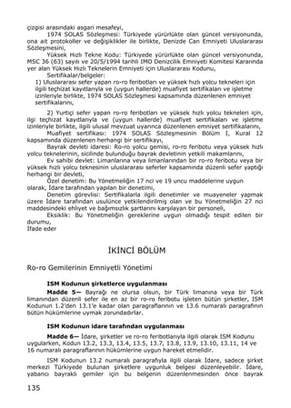135
‡izgisi aras„ndaki asgari mesafeyi,
1974 SOLAS Sƒzle…mesi: T†rkiyede y†r†rl†kte olan g†ncel versiyonunda,
ona ait protokoller ve de‚i…iklikler ile birlikte, Denizde Can Emniyeti Uluslararas„
Sƒzle…mesini,
Y†ksek H„zl„ Tekne Kodu: T†rkiyede y†r†rl†kte olan g†ncel versiyonunda,
MSC 36 (63) say„l„ ve 20/5/1994 tarihli IMO Denizcilik Emniyeti Komitesi Karar„nda
yer alan Y†ksek H„zl„ Teknelerin Emniyeti i‡in Uluslararas„ Kodunu,
Sertifikalar/belgeler:
1) Uluslararas„ sefer yapan ro-ro feribotlar„ ve y†ksek h„zl„ yolcu tekneleri i‡in
ilgili te‡hizat kay„tlar„yla ve (uygun hallerde) muafiyet sertifikalar„ ve i…letme
izinleriyle birlikte, 1974 SOLAS Sƒzle…mesi kapsam„nda d†zenlenen emniyet
sertifikalar„n„,
2) Yurti‡i sefer yapan ro-ro feribotlar„ ve y†ksek h„zl„ yolcu tekneleri i‡in,
ilgi te‡hizat kay„tlar„yla ve (uygun hallerde) muafiyet sertifikalar„ ve i…letme
izinleriyle birlikte, ilgili ulusal mevzuat uyar„nca d†zenlenen emniyet sertifikalar„n„,
Muafiyet sertifikas„: 1974 SOLAS Sƒzle…mesinin Bƒl†m I, Kural 12
kapsam„nda d†zenlenen herhangi bir sertifikay„,
Bayrak devleti idaresi: Ro-ro yolcu gemisi, ro-ro feribotu veya y†ksek h„zl„
yolcu teknelerinin, sicilinde bulundu‚u bayrak devletinin yetkili makamlar„n„,
Ev sahibi devlet: Limanlar„na veya limanlar„ndan bir ro-ro feribotu veya bir
y†ksek h„zl„ yolcu teknesinin uluslararas„ seferler kapsam„nda d†zenli sefer yapt„‚„
herhangi bir devleti,
ˆzel denetim: Bu Yƒnetmeli‚in 17 nci ve 19 uncu maddelerine uygun
olarak, €dare taraf„ndan yap„lan bir denetimi,
Denetim gƒrevlisi: Sertifikalarla ilgili denetimler ve muayeneler yapmak
†zere €dare taraf„ndan usul†nce yetkilendirilmi… olan ve bu Yƒnetmeli‚in 27 nci
maddesindeki ehliyet ve ba‚„ms„zl„k …artlar„n„ kar…„layan bir personeli,
Eksiklik: Bu Yƒnetmeli‚in gereklerine uygun olmad„‚„ tespit edilen bir
durumu,
€fade eder
€K€NC€ BˆL•M
Ro-ro Gemilerinin Emniyetli Yƒnetimi
ISM Kodunun €irketlerce uygulanmas•
Madde 5Ž Bayra‚„ ne olursa olsun, bir T†rk liman„na veya bir T†rk
liman„ndan d†zenli sefer ile en az bir ro-ro feribotu i…leten b†t†n …irketler, ISM
Kodunun 1.2Œden 13.1Œe kadar olan paragraflar„n„n ve 13.6 numaral„ paragraf„n„n
b†t†n h†k†mlerine uymak zorundad„rlar.
ISM Kodunun idare taraf•ndan uygulanmas•
Madde 6Ž €dare, …irketler ve ro-ro feribotlar„yla ilgili olarak ISM Kodunu
uygularken, Kodun 13.2, 13.3, 13.4, 13.5, 13.7, 13.8, 13.9, 13.10, 13.11, 14 ve
16 numaral„ paragraflar„n„n h†k†mlerine uygun hareket etmelidir.
ISM Kodunun 13.2 numaral„ paragraf„yla ilgili olarak €dare, sadece …irket
merkezi T†rkiyede bulunan …irketlere uygunluk belgesi d†zenleyebilir. €dare,
yabanc„ bayrakl„ gemiler i‡in bu belgenin d†zenlenmesinden ƒnce bayrak
 